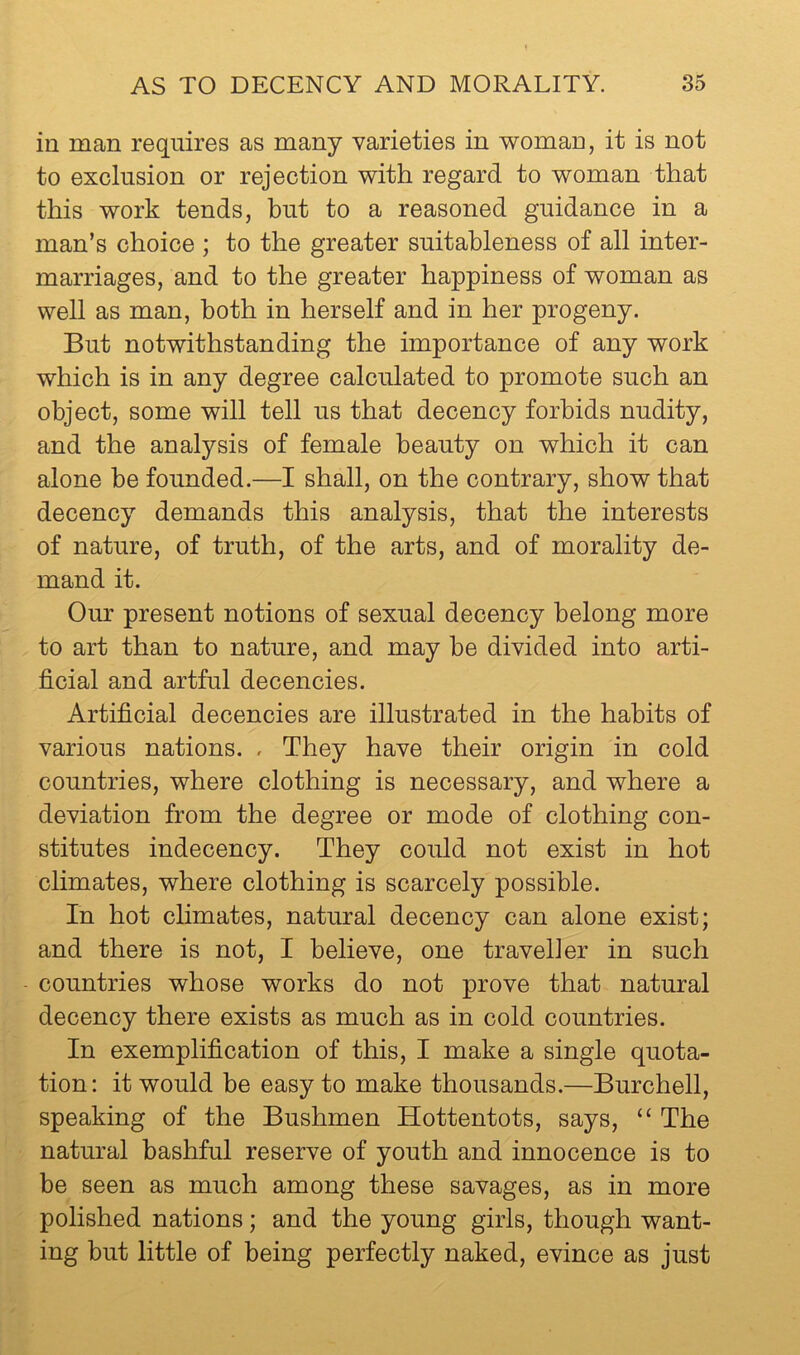 in man requires as many varieties in woman, it is not to exclusion or rejection with regard to woman that this work tends, hut to a reasoned guidance in a man’s choice ; to the greater suitableness of all inter- marriages, and to the greater happiness of woman as well as man, both in herself and in her progeny. But notwithstanding the importance of any work which is in any degree calculated to promote such an object, some will tell us that decency forbids nudity, and the analysis of female beauty on which it can alone he founded.—I shall, on the contrary, show that decency demands this analysis, that the interests of nature, of truth, of the arts, and of morality de- mand it. Our present notions of sexual decency belong more to art than to nature, and may he divided into arti- ficial and artful decencies. Artificial decencies are illustrated in the habits of various nations. . They have their origin in cold countries, where clothing is necessary, and where a deviation from the degree or mode of clothing con- stitutes indecency. They could not exist in hot climates, where clothing is scarcely possible. In hot climates, natural decency can alone exist; and there is not, I believe, one traveller in such countries whose works do not prove that natural decency there exists as much as in cold countries. In exemplification of this, I make a single quota- tion: it would be easy to make thousands.—Burchell, speaking of the Bushmen Hottentots, says, “ The natural bashful reserve of youth and innocence is to be seen as much among these savages, as in more polished nations; and the young girls, though want- ing but little of being perfectly naked, evince as just