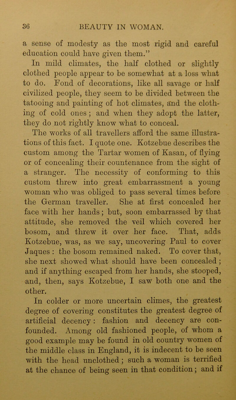 a sense of modesty as the most rigid and careful education could have given them.” In mild climates, the half clothed or slightly clothed people appear to be some'what at a loss what to do. Fond of decorations, like all savage or half civilized people, they seem to be divided between the tatooing and painting of hot climates, and the cloth- ing of cold ones ; and when they adopt the latter, they do not rightly know what to conceal. The works of all travellers afford the same illustra- tions of this fact. I quote one. Kotzebue describes the custom among the Tartar women of Kasan, of flying or of concealing their countenance from the sight of a stranger. The necessity of conforming to this custom threw into great embarrassment a young woman who was obliged to pass several times before the German traveller. She at first concealed her face with her hands; but, soon embarrassed by that attitude, she removed the veil which covered her bosom, and threw it over her face. That, adds Kotzebue, was, as we say, uncovering Paul to cover Jaques : the bosom remained naked. To cover that, she next showed what should have been concealed ; and if anything escaped from her hands, she stooped, and, then, says Kotzebue, I saw both one and the other. In colder or more uncertain climes, the greatest degree of covering constitutes the greatest degree of artificial decency: fashion and decency are con- founded. Among old fashioned people, of whom a good example may be found in old country women of the middle class in England, it is indecent to be seen with the head unclothed; such a woman is terrified at the chance of being seen in that condition; and if