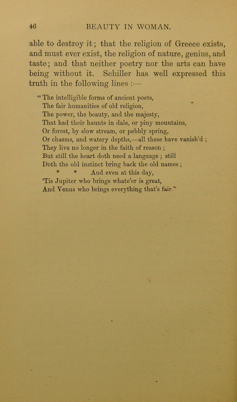 able to destroy it; that the religion of Greece exists, and must ever exist, the religion of nature, genius, and taste; and that neither poetry nor the arts can have being without it. Schiller has well expressed this truth in the following lines :— “ The intelligible forms of ancient poets, The fair humanities of old religion, The power, the beauty, and the majesty. That had their haunts in dale, or piny mountains, Or forest, by slow stream, or pebbly spring. Or chasms, and watery depths,—all these have vanish’d ; They live no longer in the faith of reason ; But still the heart doth need a language ; still Doth the old instinct bring back the old names ; * * And even at this day, ’Tis Jupiter who brings whate’er is great. And Venus who brings everything that’s fair.”