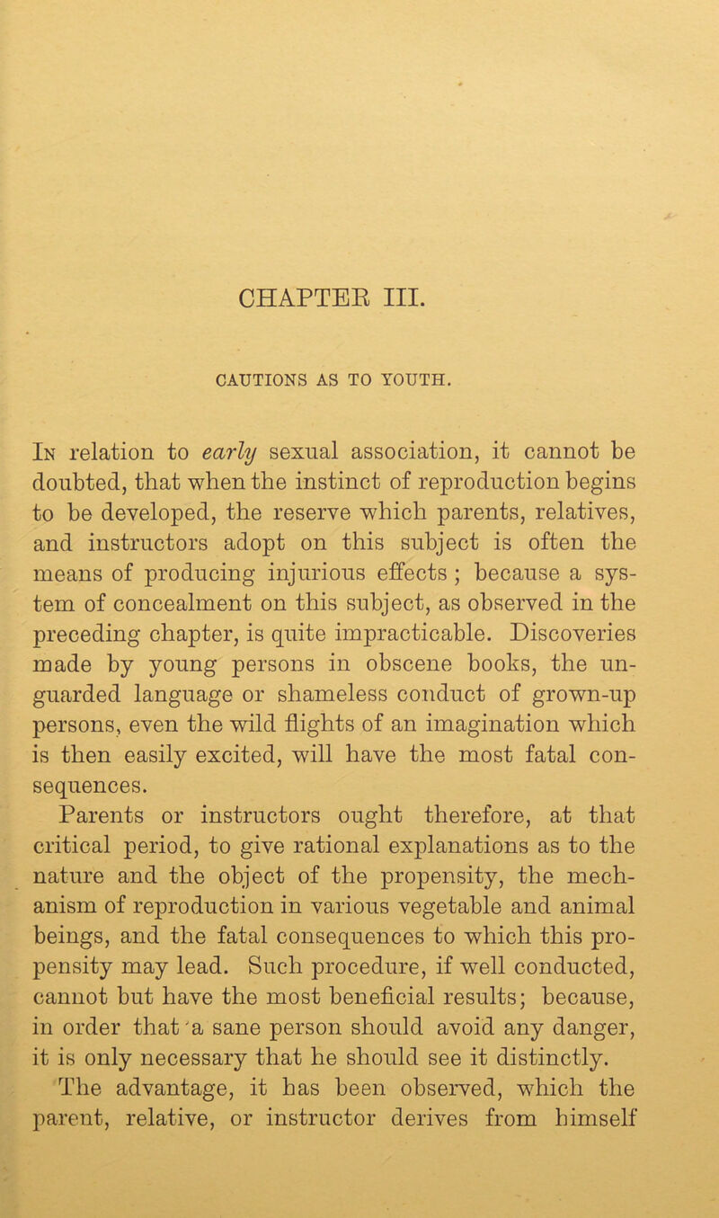 CHAPTEK III. CAUTIONS AS TO YOUTH. In relation to early sexual association, it cannot be doubted, that when the instinct of reproduction begins to be developed, the reserve which parents, relatives, and instructors adopt on this subject is often the means of producing injurious effects ; because a sys- tem of concealment on this subject, as observed in the preceding chapter, is quite impracticable. Discoveries made by young persons in obscene books, the un- guarded language or shameless conduct of grown-up persons, even the wild flights of an imagination which is then easily excited, will have the most fatal con- sequences. Parents or instructors ought therefore, at that critical period, to give rational explanations as to the nature and the object of the propensity, the mech- anism of reproduction in various vegetable and animal beings, and the fatal consequences to which this pro- pensity may lead. Such procedure, if well conducted, cannot but have the most beneficial results; because, in order that 'a sane person should avoid any danger, it is only necessary that he should see it distinctly. The advantage, it has been observed, which the parent, relative, or instructor derives from himself
