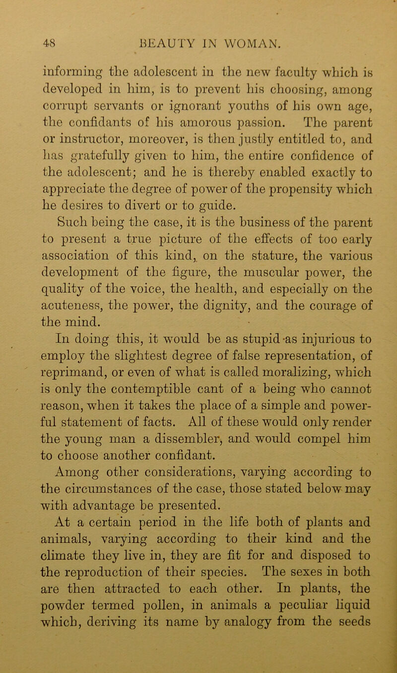 informing the adolescent in the new faculty which is developed in him, is to prevent his choosing, among corrupt servants or ignorant youths of his own age, the confidants of his amorous passion. The parent or instructor, moreover, is then justly entitled to, and has gratefully given to him, the entire confidence of the adolescent; and he is thereby enabled exactly to appreciate the degree of power of the propensity which he desires to divert or to guide. Such being the case, it is the business of the parent to present a true picture of the effects of too early association of this kind, on the stature, the various development of the figure, the muscular power, the quality of the voice, the health, and especially on the acuteness, the power, the dignity, and the courage of the mind. In doing this, it would be as stupid-as injurious to employ the slightest degree of false representation, of reprimand, or even of what is called moralizing, which is only the contemptible cant of a being who cannot reason, when it takes the place of a simple and power- ful statement of facts. All of these would only render the young man a dissembler, and would compel him to choose another confidant. Among other considerations, varying according to the circumstances of the case, those stated below may with advantage be presented. At a certain period in the life both of plants and animals, varying according to their kind and the climate they live in, they are fit for and disposed to the reproduction of their species. The sexes in both are then attracted to each other. In plants, the powder termed pollen, in animals a peculiar liquid which, deriving its name by analogy from the seeds