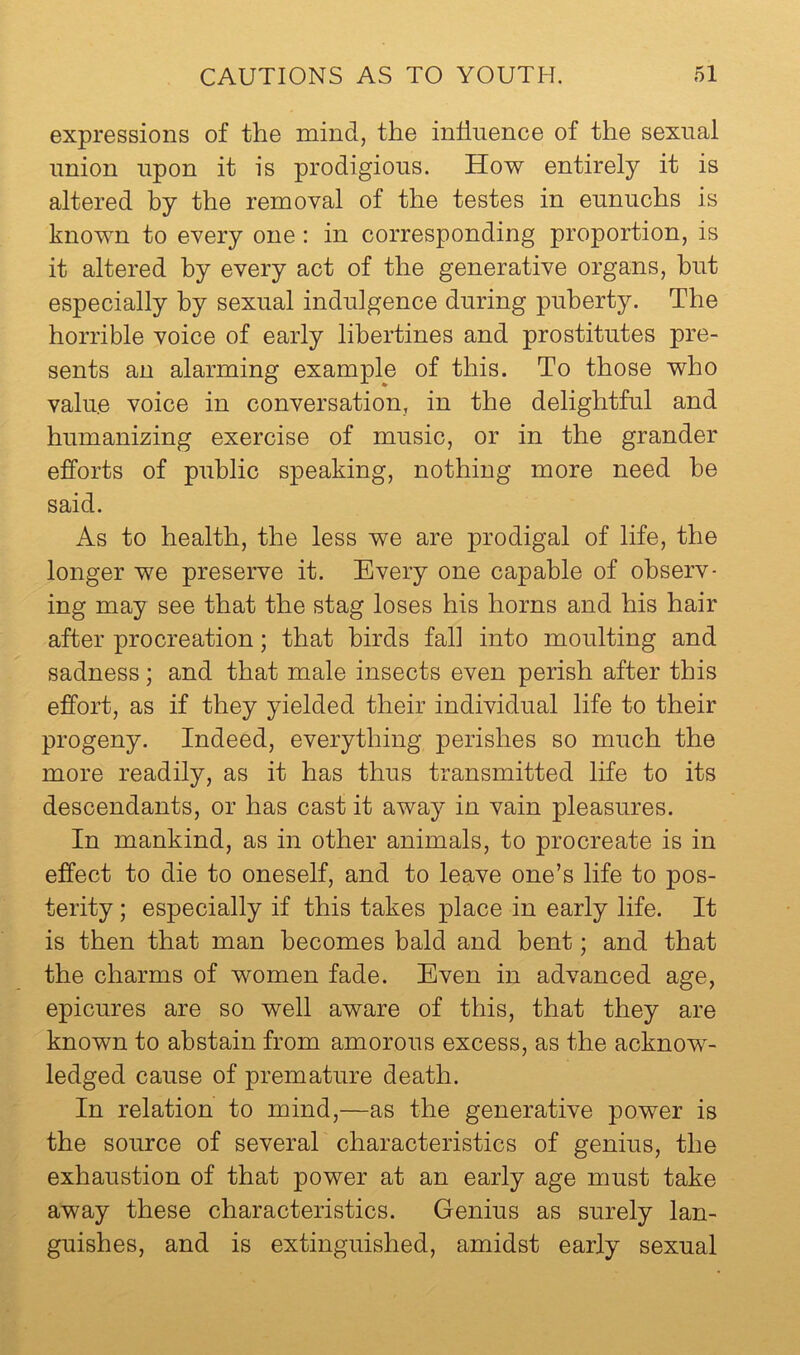 expressions of the mind, the influence of the sexual union upon it is prodigious. How entirely it is altered by the removal of the testes in eunuchs is known to every one: in corresponding proportion, is it altered by every act of the generative organs, hut especially by sexual indulgence during puberty. The horrible voice of early libertines and prostitutes pre- sents an alarming example of this. To those who value voice in conversation, in the delightful and humanizing exercise of music, or in the grander efforts of public speaking, nothing more need be said. As to health, the less we are prodigal of life, the longer we preserve it. Every one capable of observ- ing may see that the stag loses his horns and his hair after procreation; that birds fall into moulting and sadness; and that male insects even perish after this effort, as if they yielded their individual life to their progeny. Indeed, everything perishes so much the more readily, as it has thus transmitted life to its descendants, or has cast it away in vain pleasures. In mankind, as in other animals, to procreate is in effect to die to oneself, and to leave one’s life to pos- terity ; especially if this takes place in early life. It is then that man becomes bald and bent; and that the charms of women fade. Even in advanced age, epicures are so well aware of this, that they are known to abstain from amorous excess, as the acknow- ledged cause of premature death. In relation to mind,—as the generative power is the source of several characteristics of genius, the exhaustion of that power at an early age must take away these characteristics. Genius as surely lan- guishes, and is extinguished, amidst early sexual