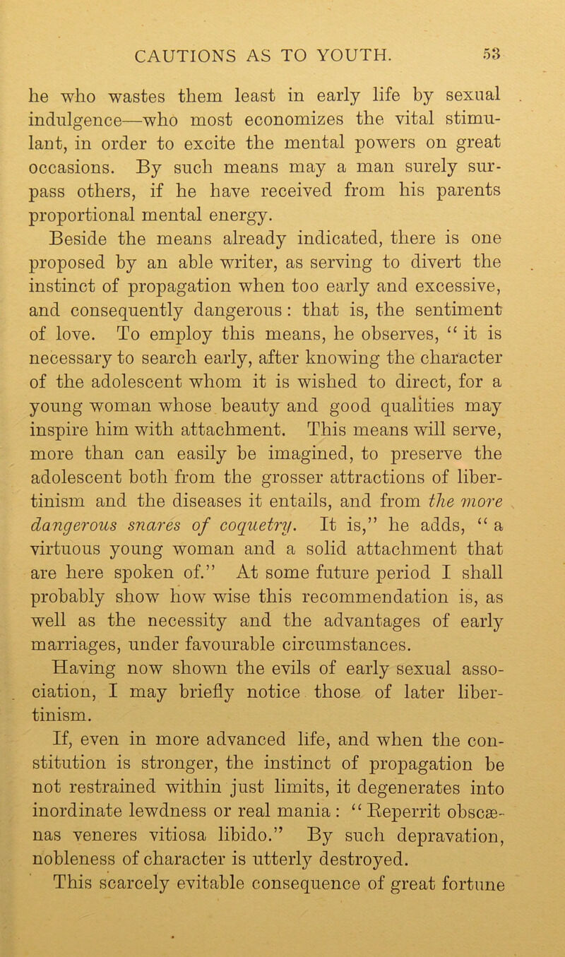 he who wastes them least in early life by sexual indulgence—who most economizes the vital stimu- lant, in order to excite the mental powers on great occasions. By such means may a man surely sur- pass others, if he have received from his parents proportional mental energy. Beside the means already indicated, there is one proposed by an able writer, as serving to divert the instinct of propagation when too early and excessive, and consequently dangerous: that is, the sentiment of love. To employ this means, he observes, “it is necessary to search early, after knowing the character of the adolescent whom it is wished to direct, for a young woman whose beauty and good qualities may inspire him with attachment. This means will serve, more than can easily he imagined, to preserve the adolescent both from the grosser attractions of liber- tinism and the diseases it entails, and from the more dangerous snares of coquetry. It is,” he adds, “ a virtuous young woman and a solid attachment that are here spoken of.” At some future period I shall probably show how wise this recommendation is, as well as the necessity and the advantages of early marriages, under favourable circumstances. Having now shown the evils of early sexual asso- ciation, I may briefly notice those of later liber- tinism. If, even in more advanced life, and when the con- stitution is stronger, the instinct of propagation be not restrained within just limits, it degenerates into inordinate lewdness or real mania : “ Eeperrit obscse- nas veneres vitiosa libido.” By such depravation, nobleness of character is utterly destroyed. This scarcely evitable consequence of great fortune