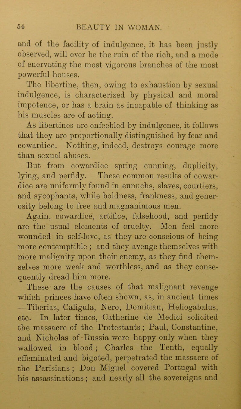 and of the facility of indulgence, it has been justly observed, will ever be the ruin of the rich, and a mode of enervating the most vigorous branches of the most powerful houses. The libertine, then, owing to exhaustion by sexual indulgence, is characterized by physical and moral impotence, or has a brain as incapable of thinking as his muscles are of acting. As libertines are enfeebled by indulgence, it follows that they are proportionally distinguished by fear and cowardice. Nothing, indeed, destroys courage more than sexual abuses. But from cowardice spring cunning, duplicity, lying, and perfidy. These common results of cowar- dice are uniformly found in eunuchs, slaves, courtiers, and sycophants, while boldness, frankness, and gener- osity belong to free and magnanimous men. Again, cowardice, artifice, falsehood, and perfidy are the usual elements of cruelty. Men feel more wounded in self-love, as they are conscious of being more contemptible ; and they avenge themselves with more malignity upon their enemy, as they find them- selves more weak and worthless, and as they conse- quently dread him more. These are the causes of that malignant revenge which princes have often shown, as, in ancient times —Tiberias, Caligula, Nero, Domitian, Heliogabalus, etc. In later times, Catherine de Medici solicited the massacre of the Protestants; Paul, Constantine, and Nicholas of-Eussia were happy only when they wallowed in blood; Charles the Tenth, equally efi’eminated and bigoted, perpetrated the massacre of the Parisians; Don Miguel covered Portugal with his assassinations; and nearly all the sovereigns and