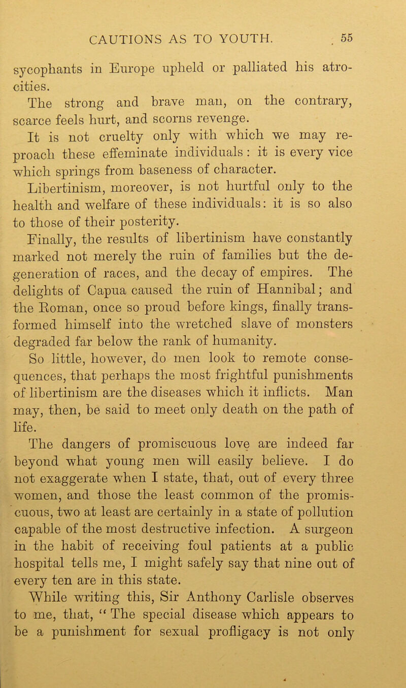 sycophants in Europe upheld or palliated his atro- cities. The strong and hrave man, on the contrary, scarce feels hurt, and scorns revenge. It is not cruelty only with which we may re- proach these effeminate individuals : it is every vice which springs from baseness of character. Libertinism, moreover, is not hurtful only to the health and welfare of these individuals: it is so also to those of their posterity. Finally, the results of libertinism have constantly marked not merely the ruin of families but the de- generation of races, and the decay of empires. The delights of Capua caused the ruin of Hannibal; and the Eoman, once so proud before kings, finally trans- formed himself into the wretched slave of monsters degraded far below the rank of humanity. So little, however, do men look to remote conse- quences, that perhaps the most frightful punishments of libertinism are the diseases which it inflicts. Man may, then, be said to meet only death on the path of life. The dangers of promiscuous love are indeed far beyond what young men will easily believe. I do not exaggerate when I state, that, out of every three women, and those the least common of the promis- cuous, two at least are certainly in a state of pollution capable of the most destructive infection. A surgeon in the habit of receiving foul patients at a public hospital tells me, I might safely say that nine out of every ten are in this state. While wilting this. Sir Anthony Carlisle observes to me, that, “ The special disease which appears to be a punishment for sexual profligacy is not only