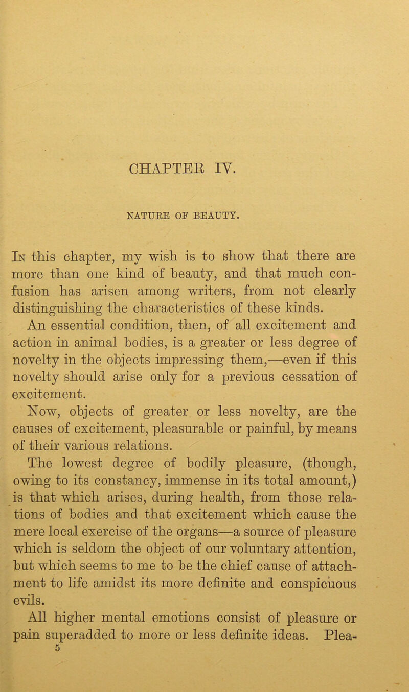 NATURE OF BEAUTY. In this chapter, my wish is to show that there are more than one kind of beauty, and that much con- fusion has arisen among writers, from not clearly distinguishing the characteristics of these kinds. An essential condition, then, of all excitement and action in animal bodies, is a greater or less degree of novelty in the objects impressing them,—even if this novelty should arise only for a previous cessation of excitement. Now, objects of greater or less novelty, are the causes of excitement, pleasurable or painful, by means of their various relations. The lowest degree of bodily pleasure, (though, owing to its constancy, immense in its total amount,) is that which arises, during health, from those rela- tions of bodies and that excitement which cause the mere local exercise of the organs—a source of pleasure which is seldom the object of our voluntary attention, hut which seems to me to be the chief cause of attach- ment to life amidst its more definite and conspicuous evils. All higher mental emotions consist of pleasure or pain superadded to more or less definite ideas. Plea- 5
