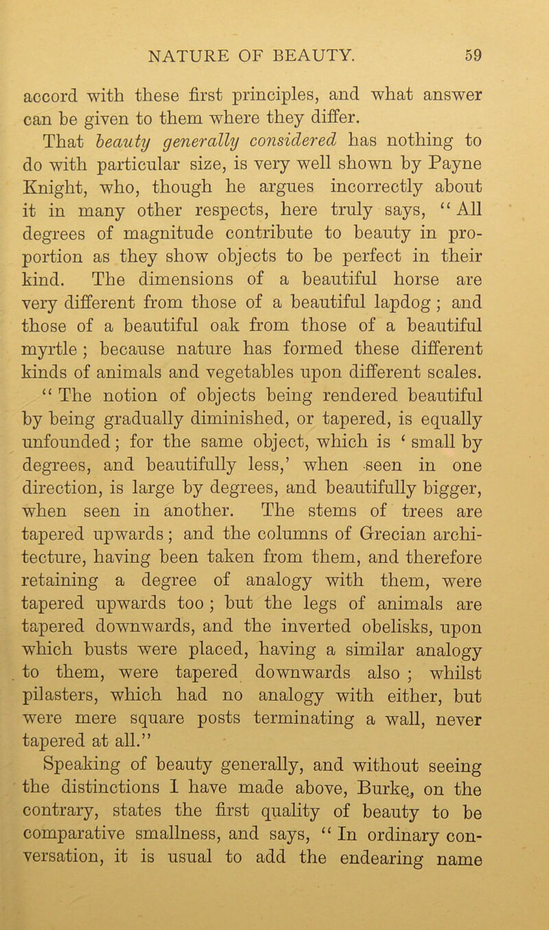 accord with these first principles, and what answer can be given to them where they differ. That heauty generally considered has nothing to do with particular size, is very well shown by Payne Knight, who, though he argues incorrectly about it in many other respects, here truly says, “All degrees of magnitude contribute to beauty in pro- portion as they show objects to he perfect in their kind. The dimensions of a beautiful horse are very different from those of a beautiful lapdog; and those of a beautiful oak from those of a beautiful myrtle ; because nature has formed these different kinds of animals and vegetables upon different scales. “ The notion of objects being rendered beautiful by being gradually diminished, or tapered, is equally unfounded; for the same object, which is ‘ small by degrees, and beautifully less,’ when seen in one direction, is large by degrees, and beautifully bigger, when seen in another. The stems of trees are tapered upwards; and the columns of Grecian archi- tecture, having been taken from them, and therefore retaining a degree of analogy with them, were tapered upwards too ; hut the legs of animals are tapered downwards, and the inverted obelisks, upon which busts were placed, having a similar analogy to them, were tapered downwards also ; whilst pilasters, which had no analogy with either, but were mere square posts terminating a wall, never tapered at all.” Speaking of beauty generally, and without seeing the distinctions 1 have made above, Burke, on the contrary, states the first quality of beauty to be comparative smallness, and says, “ In ordinary con- versation, it is usual to add the endearing name