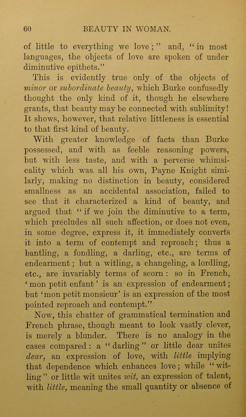 of little to everything we love; ” and, “ in most languages, the objects of love are spoken of under diminutive epithets.” This is evidently true only of the objects of minor or subordinate beauty^ which Burke confusedly thought the only kind of it, though he elsewhere grants, that beauty may be connected with sublimity! It shows, however, that relative littleness is essential to that first kind of beauty. With greater knowledge of facts than Burke possessed, and with as feeble reasoning powers, but with less taste, and with a perverse whimsi- cality which was. all his own, Payne Knight simi- larly, making no distinction in beauty, considered smallness as an accidental association, failed to see that it characterized a kind of beauty, and argued that “if we join the diminutive to a term, which precludes all such affection, or does not even, in some degree, express it, it immediately converts it into a term of contempt and reproach; thus a bantling, a fondling, a darling, etc., are terms of endearment; hut a witling, a changeling, a lordling, etc., are invariably terms of scorn : so in French, ‘ mon petit enfant ’ is an expression of endearment; hut ‘mon petit monsieur’ is an expression of the most pointed reproach and contempt.” Now, this chatter of grammatical termination and French phrase, though meant to look vastly clever, is merely a blunder. There is no analogy in the cases compared: a “darling” or little dear unites dear, an expression of love, with little implying that dependence which enhances love; while “wit- ling ” or little wit unites wit, an expression of talent, with little, meaning the small quantity or absence of