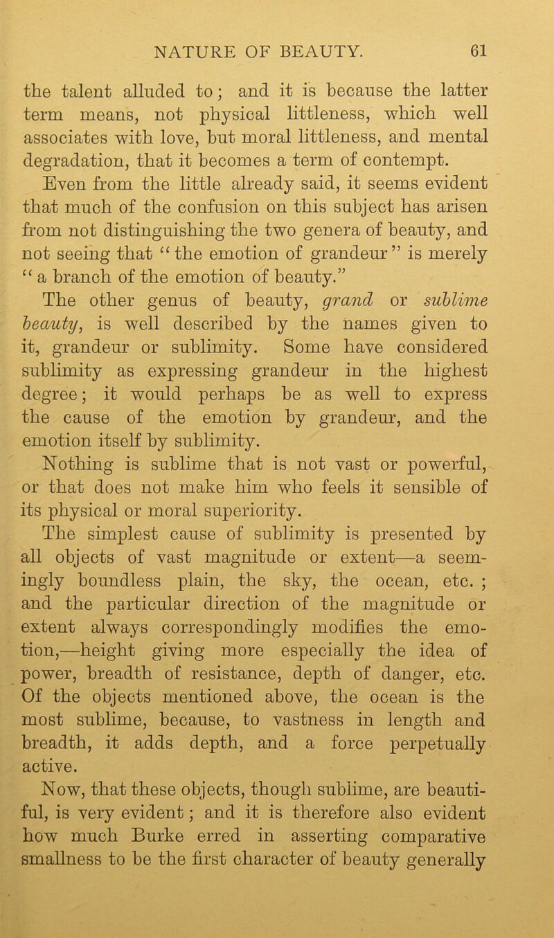 the talent alluded to; and it is because the latter term means, not physical littleness, which well associates with love, hut moral littleness, and mental degradation, that it becomes a term of contempt. Even from the little already said, it seems evident that much of the confusion on this subject has arisen from not distinguishing the two genera of beauty, and not seeing that ‘‘the emotion of grandeur” is merely “ a branch of the emotion of beauty.” The other genus of beauty, grand or sublime beauty^ is well described by the names given to it, grandeur or sublimity. Some have considered sublimity as expressing grandeur in the highest degree; it would perhaps he as well to express the cause of the emotion by grandeur, and the emotion itself by sublimity. Nothing is sublime that is not vast or powerful, or that does not make him who feels it sensible of its physical or moral superiority. The simplest cause of sublimity is presented by all objects of vast magnitude or extent—a seem- ingly boundless plain, the sky, the ocean, etc. ; and the particular direction of the magnitude or extent always correspondingly modifies the emo- tion,—height giving more especially the idea of power, breadth of resistance, depth of danger, etc. Of the objects mentioned above, the ocean is the most sublime, because, to vastness in length and breadth, it adds depth, and a force perpetually active. Now, that these objects, though sublime, are beauti- ful, is very evident; and it is therefore also evident how much Burke erred in asserting comparative smallness to be the first character of beauty generally
