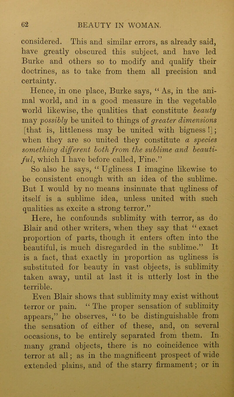 considered. This and similar errors, as already said, have greatly obscured this subject, and have led Burke and others so to modify and qualify their doctrines, as to take from them all precision and certainty. Hence, in one place, Burke says, “ As, in the ani- mal world, and in a good measure in the vegetable world likewise, the qualities that constitute heauty may possibly be united to things of greater dimensions [that is, littleness may he united with bigness !]; when they are so united they constitute a species something different both from the sublime and beauti- ful, which I have before called. Fine.” So also he says, “ Ugliness I imagine likewise to be consistent enough with an idea of the sublime. But I would by no means insinuate that ugliness of itself is a sublime idea, unless united with such qualities as excite a strong terror.” Here, he confounds sublimity with terror, as do Blair and other writers, when they say that “ exact proportion of parts, though it enters often into the beautiful, is much disregarded in the sublime.” It is a fact, that exactly in proportion as ughness is substituted for heauty in vast objects, is sublimity taken away, until at last it is utterly lost in the terrible. Even Blair shows that sublimity may exist without terror or pain. “ The proper sensation of sublimity appears,” he observes, “to be distinguishable from the sensation of either of these, and, on several occasions, to he entirely separated from them. In- many grand objects, there is no coincidence with terror at all; as in the magnificent prospect of wide extended plains, and of the starry firmament; or in