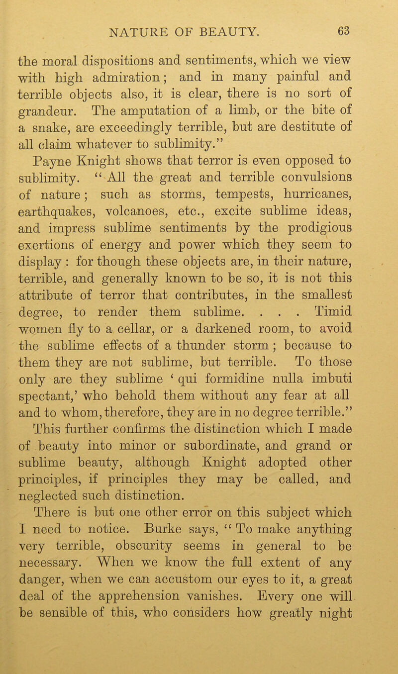 the moral dispositions and sentiments, which we view with high admiration; and in many painful and terrible objects also, it is clear, there is no sort of grandeur. The amputation of a limb, or the bite of a snake, are exceedingly terrible, but are destitute of all claim whatever to sublimity.” Payne Knight shows that terror is even opposed to sublimity. “ All the great and terrible convulsions of nature; such as storms, tempests, hurricanes, earthquakes, volcanoes, etc., excite sublime ideas, and impress sublime sentiments by the prodigious exertions of energy and power which they seem to display : for though these objects are, in their nature, terrible, and generally known to be so, it is not this attribute of terror that contributes, in the smallest degree, to render them sublime. . . . Timid women fly to a cellar, or a darkened room, to avoid the sublime effects of a thunder storm; because to them they are not sublime, but terrible. To those only are they sublime ‘ qui formidine nulla imbuti spectant,’ who behold them without any fear at all and to whom, therefore, they are in no degree terrible.” This further conflrms the distinction which I made of -beauty into minor or subordinate, and grand or sublime beauty, although Knight adopted other principles, if principles they may be called, and neglected such distinction. There is but one other error on this subject which I need to notice. Burke says, “ To make anything very terrible, obscurity seems in general to be necessary. When we know the full extent of any danger, when we can accustom our eyes to it, a great deal of the apprehension vanishes. Every one will be sensible of this, who considers how greatly night