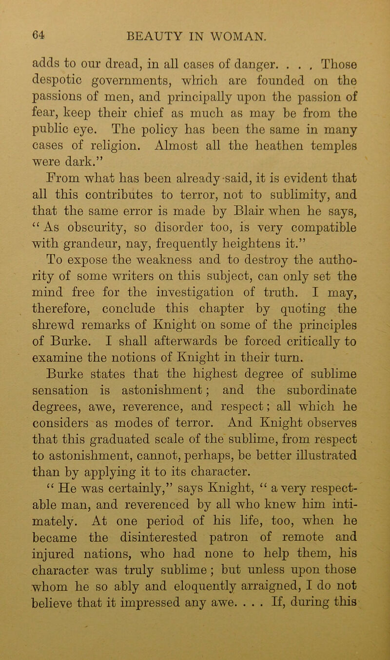 adds to our dread, in all cases of danger. . . . Those despotic governments, which are founded on the passions of men, and principally upon the passion of fear, keep their chief as much as may be from the public eye. The policy has been the same in many cases of religion. Almost all the heathen temples were dark.” From what has been already-said, it is evident that all this contributes to terror, not to sublimity, and that the same error is made by Blair when he says, “ As obscurity, so disorder too, is very compatible with grandeur, nay, frequently heightens it.” To expose the weakness and to destroy the autho- rity of some writers on this subject, can only set the mind free for the investigation of truth. I may, therefore, conclude this chapter by quoting the shrewd remarks of Knight on some of the principles of Burke. I shall afterwards he forced critically to examine the notions of Knight in their turn. Burke states that the highest degree of sublime sensation is astonishment; and the subordinate degrees, awe, reverence, and res23ect; all which he considers as modes of terror. And Knight observes that this graduated scale of the sublime, from respect to astonishment, cannot, perhaps, he better illustrated than by applying it to its character. “ He was certainly,” says Knight, “ a very respect- able man, and reverenced by all who knew him inti- mately. At one period of his life, too, when he became the disinterested patron of remote and injured nations, who had none to help them, his character was truly sublime; but unless upon those whom he so ably and eloquently arraigned, I do not believe that it impressed any awe. ... If, during this