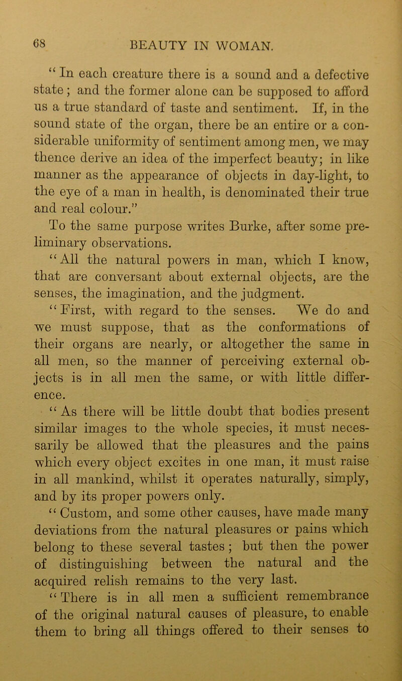“ In each creature there is a sound and a defective state; and the former alone can be supposed to afford us a true standard of taste and sentiment. If, in the sound state of the organ, there be an entire or a con- siderable uniformity of sentiment among men, we may thence derive an idea of the imperfect beauty; in like manner as the appearance of objects in day-light, to the eye of a man in health, is denominated their true and real colour.” To the same purpose writes Burke, after some pre- liminary observations. ‘‘All the natural powers in man, which I know, that are conversant about external objects, are the senses, the imagination, and the judgment. “ First, with regard to the senses. We do and we must suppose, that as the conformations of their organs are nearly, or altogether the same in all men, so the manner of perceiving external ob- jects is in all men the same, or with little differ- ence. “As there will be little doubt that bodies present similar images to the whole species, it must neces- sarily be allowed that the pleasures and the pains which every object excites in one man, it must raise in all mankind, whilst it operates naturally, simply, and by its proper powers only. “ Custom, and some other causes, have made many deviations from the natural pleasures or pains which belong to these several tastes; but then the power of distinguishing between the natural and the acquired relish remains to the very last. “ There is in all men a sufficient remembrance of the original natural causes of pleasm'e, to enable them to bring all things offered to their senses to