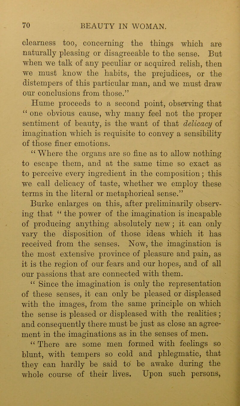 clearness too, concerning the things which are naturally pleasing or disagreeable to the sense. But when we talk of any peculiar or acquired relish, then we must know the habits, the prejudices, or the distempers of this particular man, and we must draw our conclusions from those.” Hume proceeds to a second point, observing that “one obvious cause, why many feel not the'proper sentiment of beauty, is the want of that delicacy of imagination which is requisite to convey a sensibility of those finer emotions. “ Where the organs are so fine as to allow nothing to escape them, and at the same time so exact as to perceive every ingredient in the composition; this we call delicacy of taste, whether we employ these terms in the literal or metaphorical sense.” Burke enlarges on this, after preliminarily observ- ing that “ the power of the imagination is incapable of producing anything absolutely new; it can only vary the disposition of those ideas which it has received from the senses. Now, the imagination is the most extensive province of pleasure and pain, as it is the region of our fears and our hopes, and of all our passions that are connected with them. “ Since the imagination is only the representation of these senses, it can only be pleased or displeased with the images, from the same principle on which the sense is pleased or displeased with the realities ; and consequently there must be just as close an agree- ment in the imaginations as in the senses of men. “ There are some men formed with feelings so blunt, with tempers so cold and phlegmatic, that they can hardly be said to be awake during the whole course of their lives. Upon such persons.