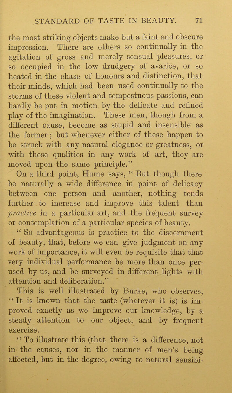 the most striking objects make but a faint and obscure impression. There are others so continually in the agitation of gross and merely sensual pleasures, or so occupied in the low drudgery of avarice, or so heated in the chase of honours and distinction, that their minds, which had been used continually to the storms of these violent and tempestuous passions, can hardly be put in motion by the delicate and refined play of the imagination. These men, though from a different cause, become as stupid and insensible as the former; hut whenever either of these happen to be struck with any natural elegance or greatness, or with these qualities in any work of art, they are moved upon the same principle.” On a third point, Hume says, “ But though there be naturally a wide difference in point of delicacy between one person and another, nothing tends further to increase and improve this talent than practice in a particular art, and the frequent survey or contemplation of a particular species of beauty. “ So advantageous is practice to the discernment of beauty, that, before we can give judgment on any work of importance, it will even be requisite that that very individual performance be more than once per- used by us, and be surveyed in different lights with attention and deliberation.” This is well illustrated by Burke, who observes, “It is known that the taste (whatever it is) is im- proved exactly as we improve our knowledge, by a steady attention to our object, and by frequent exercise. “ To illustrate this (that there is a difference, not in the causes, nor in the manner of men’s being affected, but in the degree, owing to natural sensibi-
