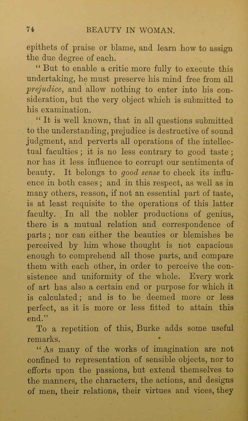 epithets of praise or blame, and learn how to assign the due degree of each. “ But to enable a critic more fully to execute this undertaking, he must preserve his mind free from all prejudice, and allow nothing to enter into his con- sideration, but the very object which is submitted to his examination. “It is well known, that in all questions submitted to the understanding, prejudice is destructive of sound judgment, and perverts all operations of the intellec- tual faculties ; it is no less contrary to good taste ; nor has it less influence to corrupt our sentiments of beauty. It belongs to good sense to check its influ- ence in both cases; and in this respect, as well as in many others, reason, if not an essential part of taste, is at least requisite to the operations of this latter faculty. In all the nobler productions of genius, there is a mutual relation and correspondence of parts; nor can either the beauties or blemishes be perceived by him whose thought is not capacious enough to comprehend all those parts, and compare them with each other, in order to perceive the con- sistence and uniformity of the whole. Every work of art has also a certain end or purpose for which it is calculated; and is to be deemed more or less perfect, as it is more or less fitted to attain this end.” To a repetition of this, Burke adds some useful remarks. “ As many of the works of imagination are not confined to representation of sensible objects, nor to efforts upon the passions, but extend themselves to the manners, the characters, the actions, and designs of men, their relations, their virtues and vices, they