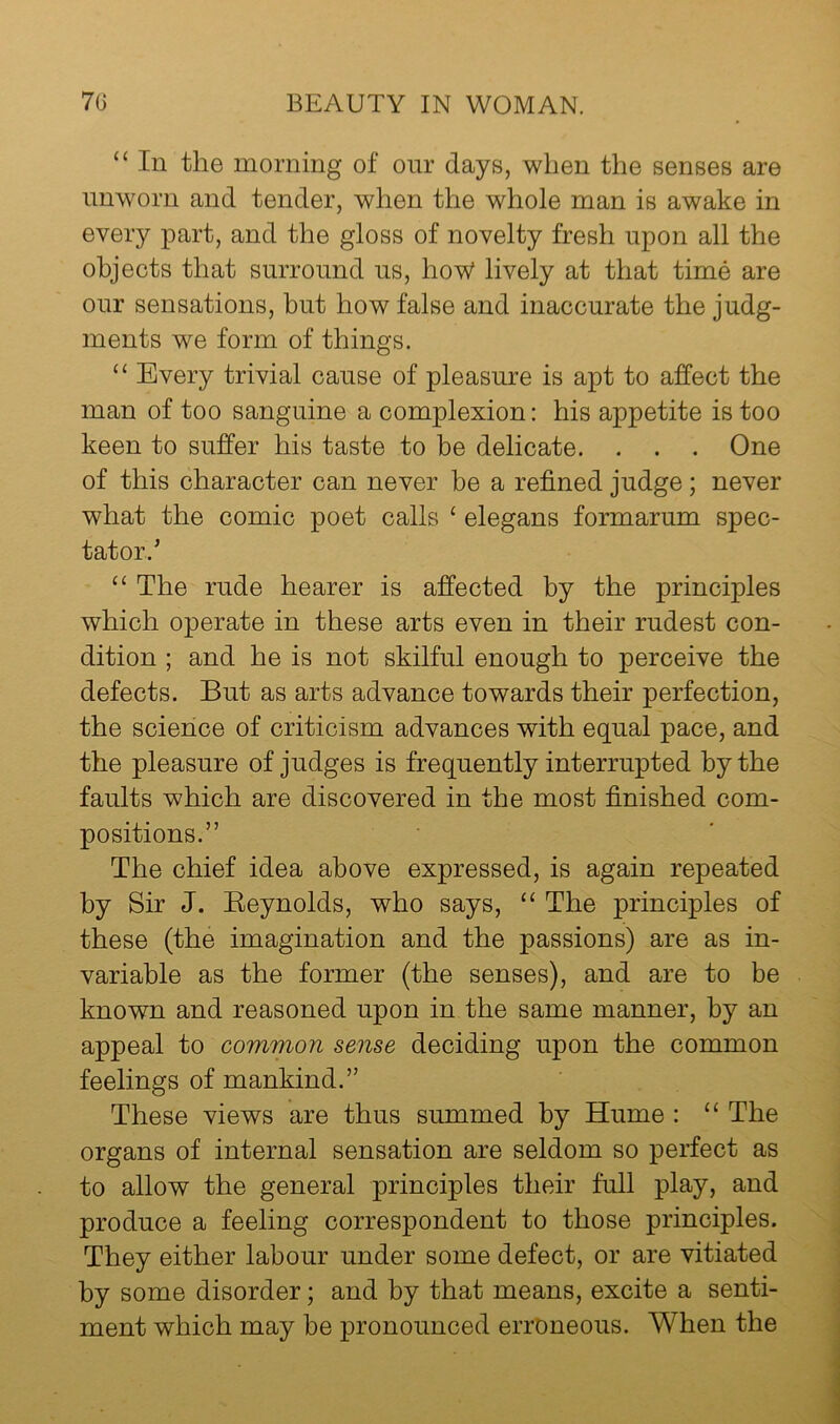 “ In the morning of onr days, when the senses are nnworn and tender, when the whole man is awake in every part, and the gloss of novelty fresh upon all the objects that surround us, hoW lively at that time are our sensations, but how false and inaccurate the judg- ments we form of things. “ Every trivial cause of pleasure is apt to affect the man of too sanguine a complexion: his appetite is too keen to suffer his taste to be delicate. . . . One of this character can never be a refined judge; never what the comic poet calls ‘ elegans formarum spec- tator.’ ‘‘ The rude hearer is affected by the principles which operate in these arts even in their rudest con- dition ; and he is not skilful enough to perceive the defects. But as arts advance towards their perfection, the science of criticism advances with equal pace, and the pleasure of judges is frequently interrupted by the faults which are discovered in the most finished com- positions.” The chief idea above expressed, is again repeated by Sir J. Eeynolds, who says, “ The principles of these (the imagination and the passions) are as in- variable as the former (the senses), and are to be known and reasoned upon in the same manner, by an appeal to common sense deciding upon the common feelings of mankind.” These views are thus summed by Hume : “ The organs of internal sensation are seldom so perfect as to allow the general principles their full play, and produce a feeling correspondent to those principles. They either labour under some defect, or are vitiated by some disorder; and by that means, excite a senti- ment which may be pronounced erroneous. When the
