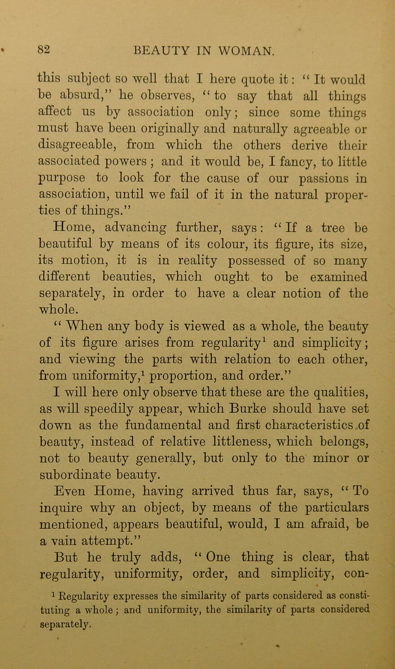 this subject so well that I here quote it: “It would be absurd,” he observes, “ to say that all things affect us by association only; since some things must have been originally and naturally agreeable or disagreeable, from which the others derive fcheir associated powers ; and it would be, I fancy, to little purpose to look for the cause of our passions in association, until we fail of it in the natural proper- ties of things.” Home, advancing further, says: “ If a tree be beautiful by means of its colour, its figure, its size, its motion, it is in reality possessed of so many different beauties, which ought to be examined separately, in order to have a clear notion of the whole. “ When any body is viewed as a whole, the beauty of its figure arises from regularity^ and simplicity; and viewing the parts with relation to each other, from uniformity,1 proportion, and order.” I will here only observe that these are the qualities, as will speedily appear, which Burke should have set down as the fundamental and first characteristics.of beauty, instead of relative littleness, which belongs, not to beauty generally, but only to the minor or subordinate beauty. Even Home, having arrived thus far, says, “ To inquire why an object, by means of the particulars mentioned, appears beautiful, would, I am afraid, be a vain attempt.” But he truly adds, “ One thing is clear, that regularity, uniformity, order, and simplicity, con- ^ Regularity expresses the similarity of parts considered as consti- tuting a whole; and uniformity, the similarity of parts considered separately.