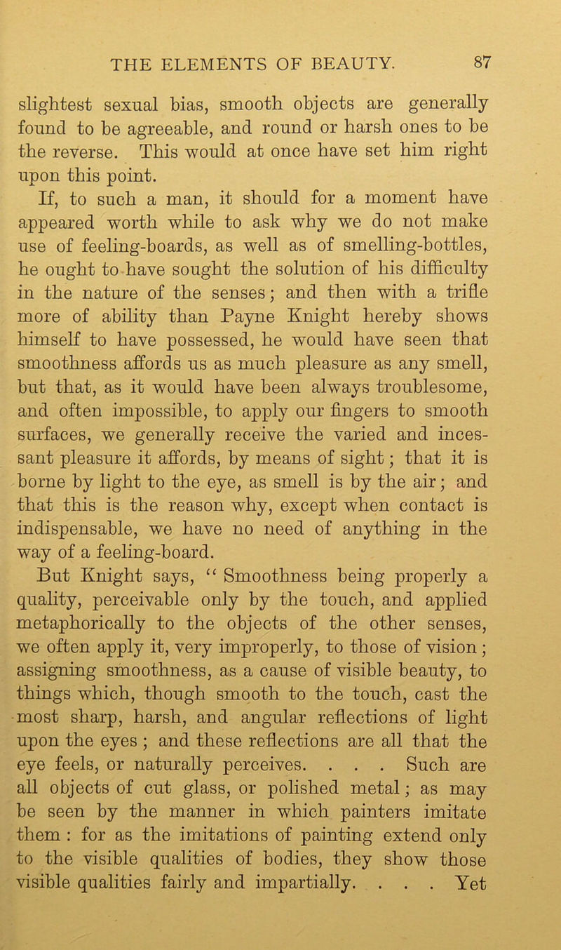 slightest sexual bias, smooth objects are generally found to be agreeable, and round or harsh ones to be the reverse. This v^ould at once have set him right upon this point. If, to such a man, it should for a moment have appeared v^orth v^hile to ask why we do not make use of feeling-boards, as well as of smelling-bottles, he ought to have sought the solution of his difficulty in the nature of the senses; and then with a trifle more of ability than Payne Knight hereby shows himself to have possessed, he would have seen that smoothness affords us as much pleasure as any smell, but that, as it would have been always troublesome, and often impossible, to apply our fingers to smooth surfaces, we generally receive the varied and inces- sant pleasure it affords, by means of sight; that it is borne by light to the eye, as smell is by the air; and that this is the reason why, except when contact is indispensable, we have no need of anything in the way of a feeling-board. But Knight says, “ Smoothness being properly a quality, perceivable only by the touch, and applied metaphorically to the objects of the other senses, we often apply it, very improperly, to those of vision; assigning smoothness, as a cause of visible beauty, to things which, though smooth to the touch, cast the -most sharp, harsh, and angular refiections of light upon the eyes ; and these refiections are all that the eye feels, or naturally perceives. . . . Such are all objects of cut glass, or polished metal; as may be seen by the manner in which painters imitate them : for as the imitations of painting extend only to the visible qualities of bodies, they show those visible qualities fairly and impartially. . . . Yet