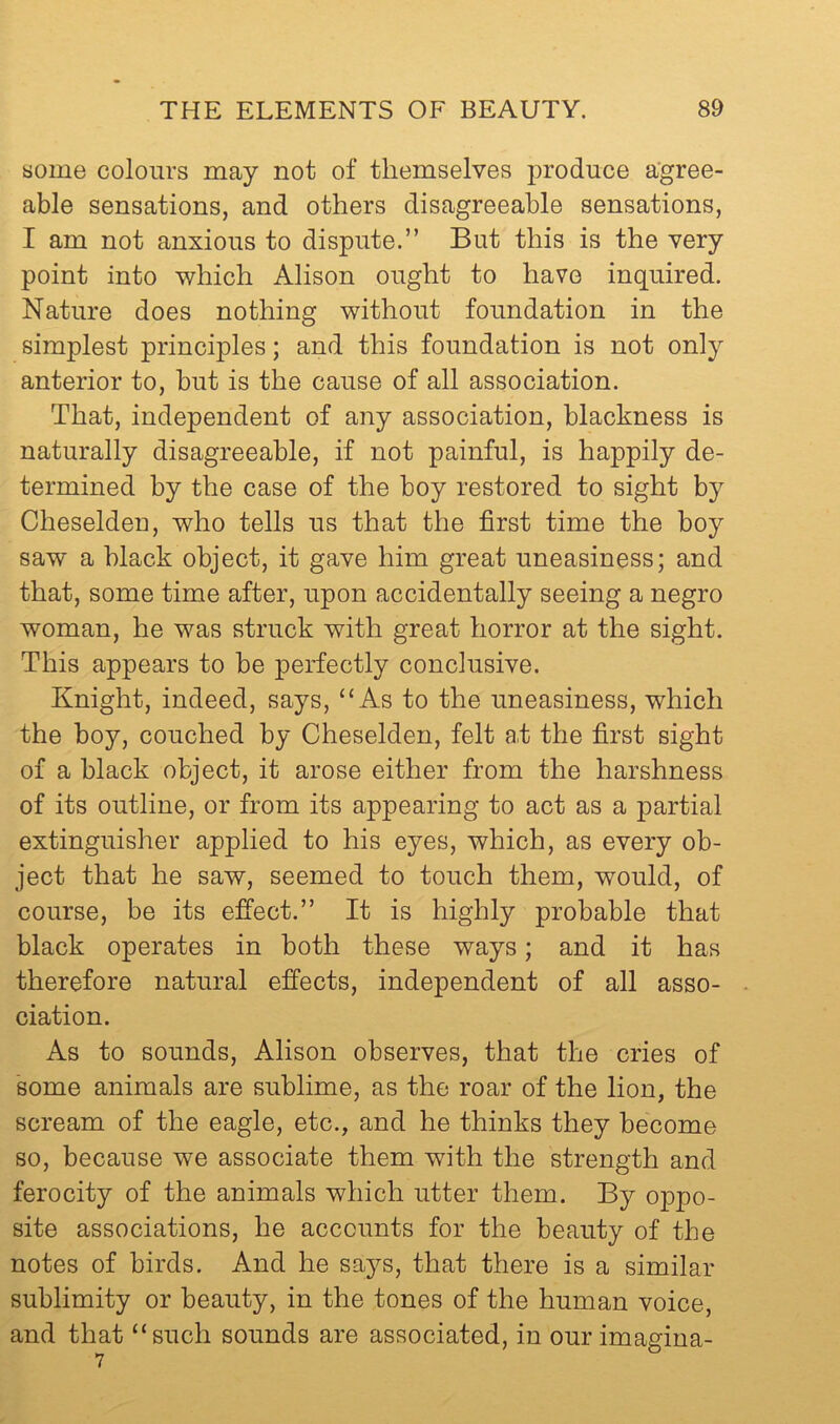 some colours may not of themselves produce a’gree- able sensations, and others disagreeable sensations, I am not anxious to dispute.” But this is the very point into which Alison ought to have inquired. Nature does nothing without foundation in the simplest principles; and this foundation is not only anterior to, but is the cause of all association. That, independent of any association, blackness is naturally disagreeable, if not painful, is happily de- termined by the case of the boy restored to sight by Cheselden, who tells us that the first time the boy saw a black object, it gave him great uneasiness; and that, some time after, upon accidentally seeing a negro woman, he was struck with great horror at the sight. This appears to be perfectly conclusive. Knight, indeed, says, “As to the uneasiness, which the boy, couched by Cheselden, felt a.t the first sight of a black object, it arose either from the harshness of its outline, or from its appearing to act as a partial extinguisher applied to his eyes, which, as every ob- ject that he saw, seemed to touch them, would, of course, be its effect.” It is highly probable that black operates in both these ways; and it has therefore natural effects, independent of all asso- - ciation. As to sounds, Alison observes, that the cries of some animals are sublime, as the roar of the lion, the scream of the eagle, etc., and he thinks they become so, because we associate them with the strength and ferocity of the animals which utter them. By oppo- site associations, he accounts for the beauty of the notes of birds. And he says, that there is a similar sublimity or beauty, in the tones of the human voice, and that “such sounds are associated, in our imagina-