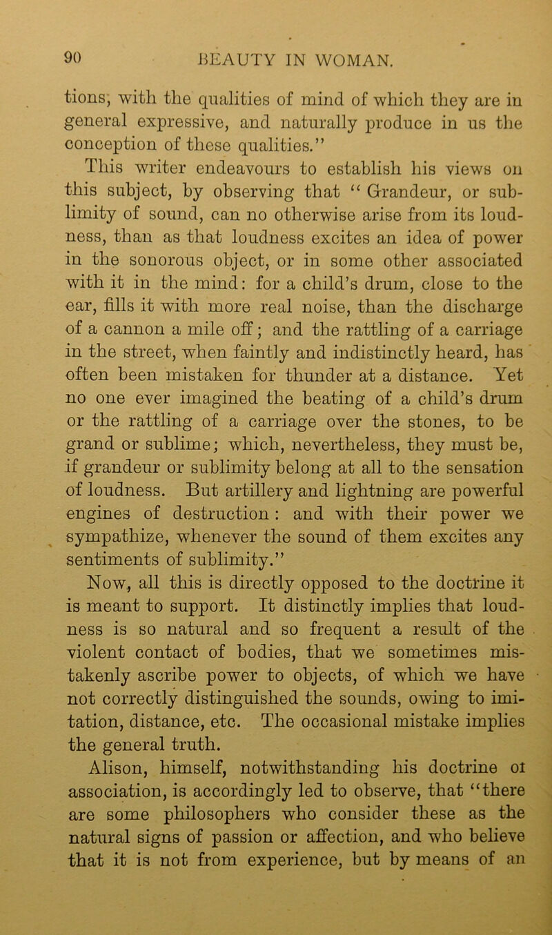 tions; with the qualities of mind of which they are in general expressive, and naturally produce in us the conception of these qualities.” This writer endeavours to establish his views on this subject, by observing that “ Grandeur, or sub- limity of sound, can no otherwise arise from its loud- ness, than as that loudness excites an idea of power in the sonorous object, or in some other associated with it in the mind: for a child’s drum, close to the ear, fills it with more real noise, than the discharge of a cannon a mile off; and the rattling of a carriage in the street, when faintly and indistinctly heard, has often been mistaken for thunder at a distance. Yet no one ever imagined the beating of a child’s drum or the rattling of a carriage over the stones, to be grand or sublime; which, nevertheless, they must be, if grandeur or sublimity belong at all to the sensation of loudness. But artillery and lightning are powerful engines of destruction : and with their power we sympathize, whenever the sound of them excites any sentiments of sublimity.” Now, all this is directly opposed to the doctrine it is meant to support. It distinctly implies that loud- ness is so natural and so frequent a result of the violent contact of bodies, that we sometimes mis- takenly ascribe power to objects, of which we have not correctly distinguished the sounds, owing to imi- tation, distance, etc. The occasional mistake implies the general truth. Alison, himself, notwithstanding his doctrine oi association, is accordingly led to observe, that “there are some philosophers who consider these as the natural signs of passion or affection, and who believe that it is not from experience, but by means of an