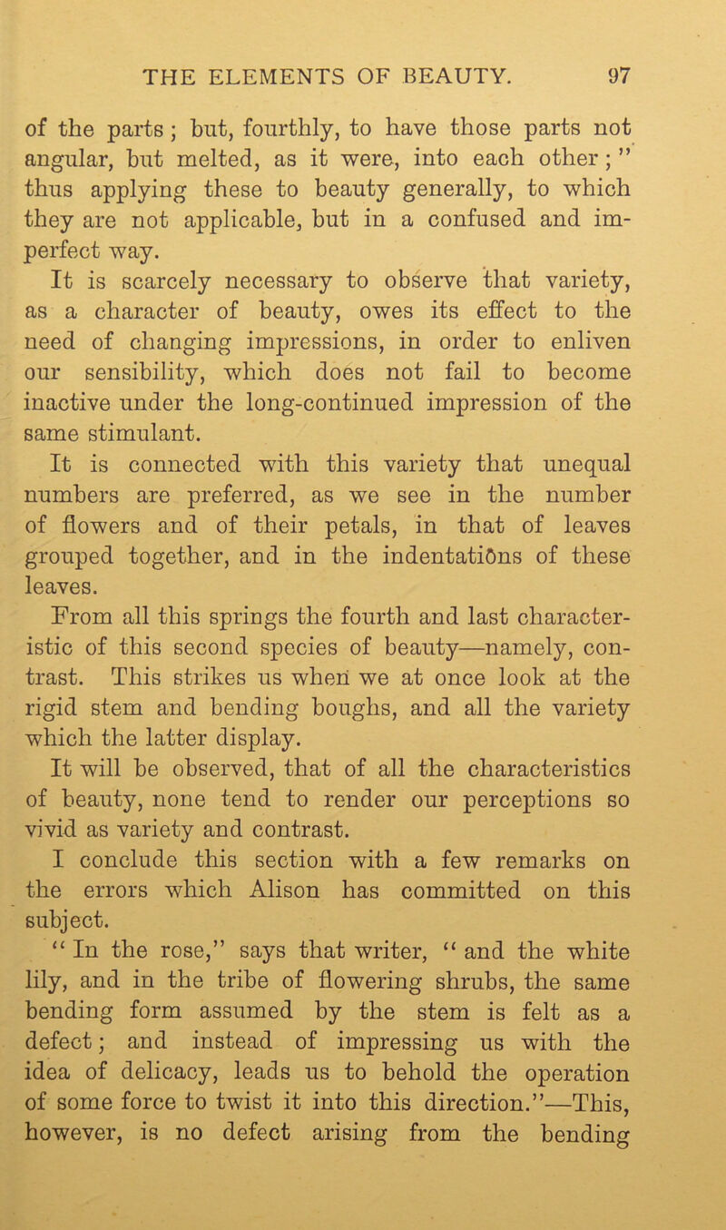 of the parts; but, fourthly, to have those parts not angular, but melted, as it were, into each other; ” thus applying these to beauty generally, to which they are not applicable, but in a confused and im- perfect way. It is scarcely necessary to observe that variety, as a character of beauty, owes its effect to the need of changing impressions, in order to enliven our sensibility, which does not fail to become inactive under the long-continued impression of the same stimulant. It is connected with this variety that unequal numbers are preferred, as we see in the number of flowers and of their petals, in that of leaves grouped together, and in the indentations of these leaves. From all this springs the fourth and last character- istic of this second species of beauty—namely, con- trast. This strikes us when we at once look at the rigid stem and bending boughs, and all the variety which the latter display. It will be observed, that of all the characteristics of beauty, none tend to render our perceptions so vivid as variety and contrast. I conclude this section with a few remarks on the errors which Alison has committed on this subject. “ In the rose,” says that writer, “ and the white lily, and in the tribe of flowering shrubs, the same bending form assumed by the stem is felt as a defect; and instead of impressing us with the idea of delicacy, leads us to behold the operation of some force to twist it into this direction.”—This, however, is no defect arising from the bending
