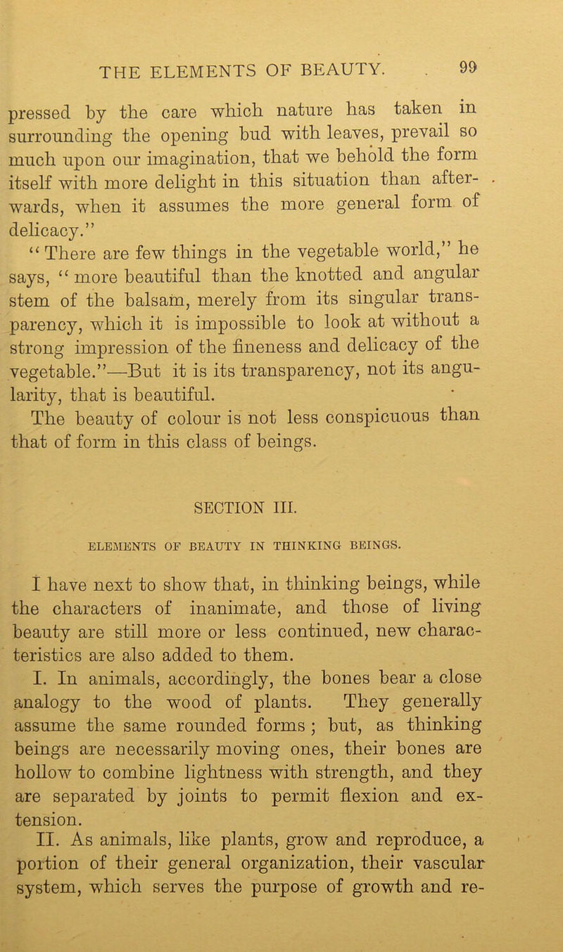 pressed by the care which nature has taken in surrounding the opening hud with leaves, prevail so much upon our imagination, that we behold the form itself with more delight in this situation than after- wards, when it assumes the more general form of delicacy.” “ There are few things in the vegetable world,” he says, ‘‘ more beautiful than the knotted and angular stem of the balsam, merely from its singular trans- parency, which it is impossible to look at without a strong impression of the fineness and delicacy of the vegetable.”—But it is its transparency, not its angu- larity, that is beautiful. The beauty of colour is not less conspicuous than that of form in this class of beings. SECTION III. ELEMENTS OF BEAUTY IN THINKING BEINGS. I have next to show that, in thinking beings, while the characters of inanimate, and those of living beauty are still more or less continued, new charac- teristics are also added to them. I. In animals, accordingly, the bones bear a close analogy to the wood of plants. They generally assume the same rounded forms ; but, as thinking beings are necessarily moving ones, their bones are hollow to combine lightness with strength, and they are separated by joints to permit flexion and ex- tension. II. As animals, like plants, grow and reproduce, a portion of their general organization, their vascular system, which serves the purpose of growth and re-
