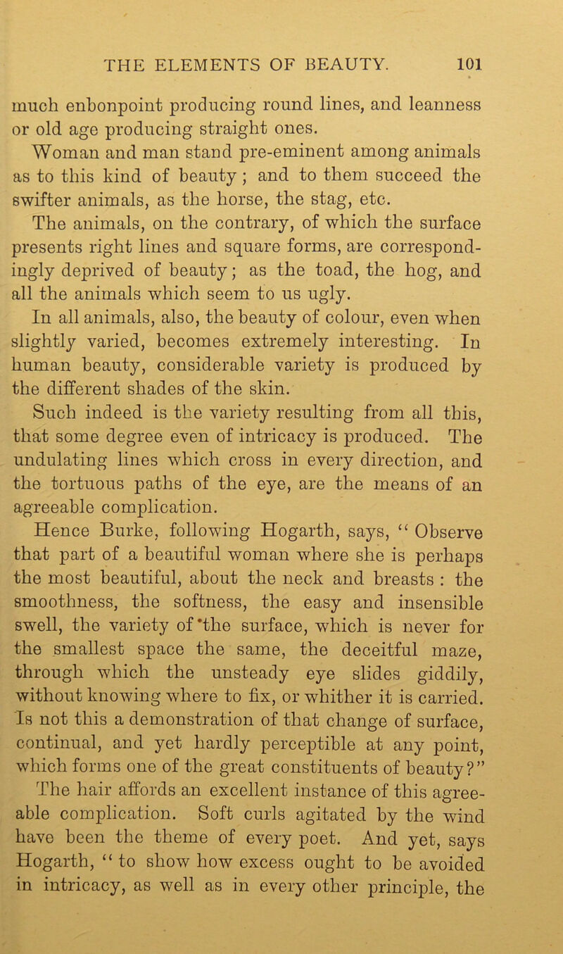 much enbonpoint producing round lines, and leanness or old age producing straight ones. Woman and man stand pre-eminent among animals as to this kind of heauty; and to them succeed the swifter animals, as the horse, the stag, etc. The animals, on the contrary, of which the surface presents right lines and square forms, are correspond- ingly deprived of heauty; as the toad, the hog, and all the animals which seem to us ugly. In all animals, also, the heauty of colour, even when slightly varied, becomes extremely interesting. In human beauty, considerable variety is produced by the different shades of the skin. Such indeed is the variety resulting from all this, that some degree even of intricacy is produced. The undulating lines which cross in every direction, and the tortuous paths of the eye, are the means of an agreeable complication. Hence Burke, following Hogarth, says, ‘‘ Observe that part of a beautiful woman where she is perhaps the most beautiful, about the neck and breasts : the smoothness, the softness, the easy and insensible swell, the variety of *the surface, which is never for the smallest space the same, the deceitful maze, through which the unsteady eye slides giddily, without knowing where to fix, or whither it is carried. Is not this a demonstration of that change of surface, continual, and yet hardly perceptible at any point, which forms one of the great constituents of beauty?” The hair affords an excellent instance of this agree- able complication. Soft curls agitated by the wind have been the theme of every poet. And yet, says Hogarth, “ to show how excess ought to be avoided in intricacy, as well as in every other principle, the