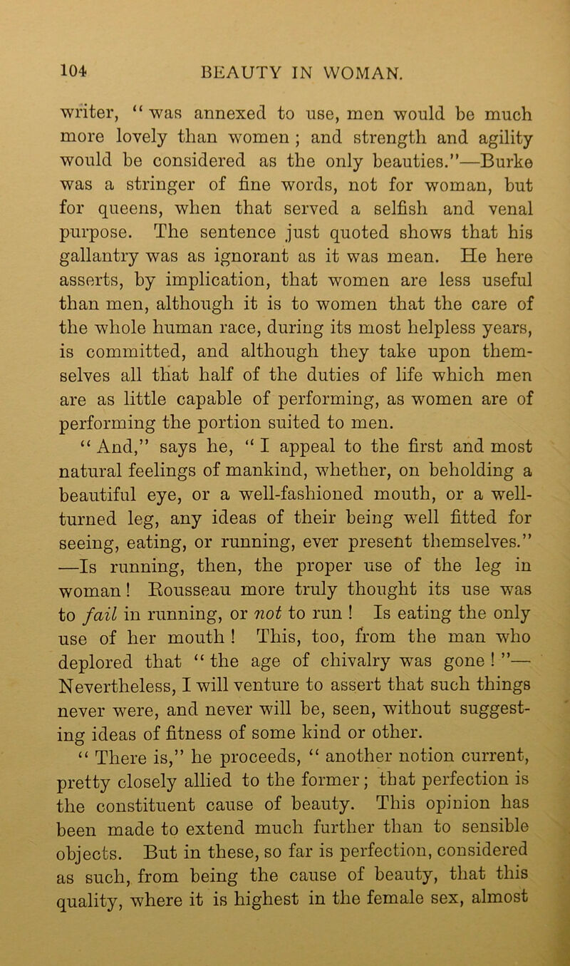 writer, “ was annexed to use, men would be much more lovely than women ; and strength and agility would he considered as the only beauties.”—Burke was a stringer of fine words, not for woman, but for queens, when that served a selfish and venal purpose. The sentence just quoted shows that his gallantry was as ignorant as it was mean. He here asserts, by implication, that women are less useful than men, although it is to women that the care of the whole human race, during its most helpless years, is committed, and although they take upon them- selves all that half of the duties of life which men are as little capable of performing, as women are of performing the portion suited to men. “ And,” says he, “ I appeal to the first and most natural feelings of mankind, whether, on beholding a beautiful eye, or a well-fashioned mouth, or a well- turned leg, any ideas of their being well fitted for seeing, eating, or running, ever present themselves.” —Is running, then, the proper use of the leg in woman! Kousseau more truly thought its use was to fail in running, or not to run ! Is eating the only use of her mouth ! This, too, from the man who deplored that “ the age of chivalry was gone ! ”— Nevertheless, I will venture to assert that such things never were, and never will be, seen, without suggest- ing ideas of fitness of some kind or other. “ There is,” he proceeds, “ another notion current, pretty closely allied to the former; that perfection is the constituent cause of beauty. This opinion has been made to extend much further than to sensible objects. But in these, so far is perfection, considered as such, from being the cause of beauty, that this quality, where it is highest in the female sex, almost