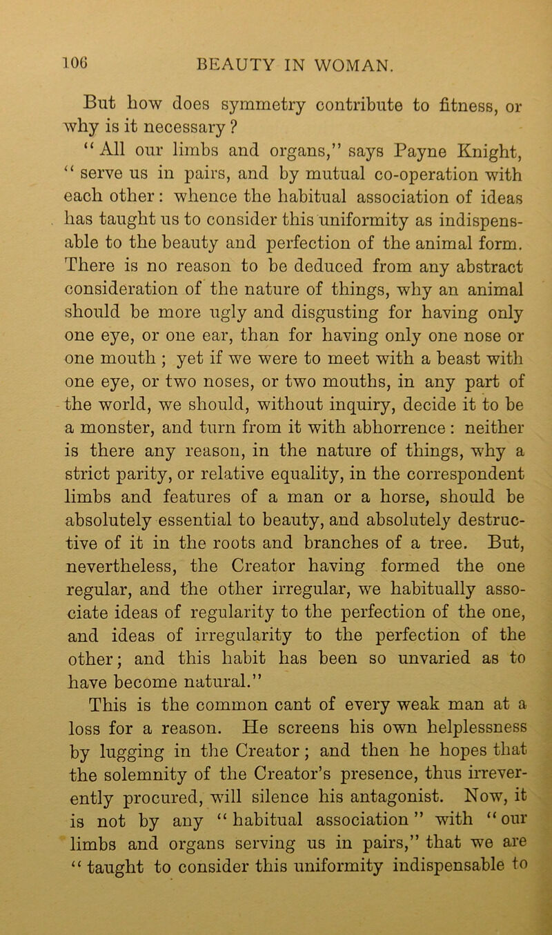 But how does symmetry contribute to fitness, or why is it necessary ? “ All our limbs and organs,” says Payne Knight, serve us in pairs, and by mutual co-operation with each other: whence the habitual association of ideas has taught us to consider this uniformity as indispens- able to the beauty and perfection of the animal form. There is no reason to be deduced from any abstract consideration of the nature of things, why an animal should be more ugly and disgusting for having only one eye, or one ear, than for having only one nose or one mouth ; yet if we were to meet with a beast with one eye, or two noses, or two mouths, in any part of the world, we should, without inquiry, decide it to be a monster, and turn from it with abhorrence : neither is there any reason, in the nature of things, why a strict parity, or relative equality, in the correspondent limbs and features of a man or a horse, should be absolutely essential to beauty, and absolutely destruc- tive of it in the roots and branches of a tree. But, nevertheless, the Creator having formed the one regular, and the other irregular, we habitually asso- ciate ideas of regularity to the perfection of the one, and ideas of irregularity to the perfection of the other; and this habit has been so unvaried as to have become natural.” This is the common cant of every weak man at a loss for a reason. He screens his own helplessness by lugging in the Creator; and then he hopes that the solemnity of the Creator’s presence, thus irrever- ently procured, will silence his antagonist. Now, it is not by any “habitual association” with “our limbs and organs serving us in pairs,” that we are “ taught to consider this uniformity indispensable to