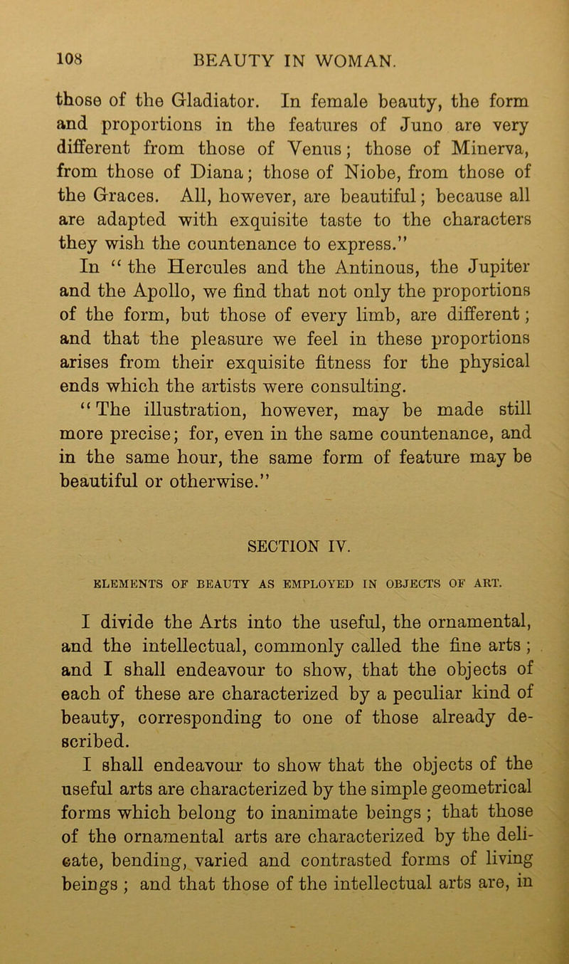 those of the Gladiator. In female beauty, the form and proportions in the features of Juno are very different from those of Venus; those of Minerva, from those of Diana; those of Niobe, from those of the Graces. All, ho’wever, are beautiful; because all are adapted with exquisite taste to the characters they wish the countenance to express.” In “ the Hercules and the Antinous, the Jupiter and the Apollo, we find that not only the proportions of the form, but those of every limb, are different; and that the pleasure we feel in these proportions arises from their exquisite fitness for the physical ends which the artists were consulting. “The illustration, however, may be made still more precise; for, even in the same countenance, and in the same hour, the same form of feature may be beautiful or otherwise.” SECTION IV. ELEMENTS OF BEAUTY AS EMPLOYED IN OBJECTS OF ART. I divide the Arts into the useful, the ornamental, and the intellectual, commonly called the fine arts ; and I shall endeavour to show, that the objects of each of these are characterized by a peculiar kind of beauty, corresponding to one of those already de- scribed. I shall endeavour to show that the objects of the useful arts are characterized by the simple geometrical forms which belong to inanimate beings ; that those of the ornamental arts are characterized by the deli- cate, bending, varied and contrasted forms of living beings ; and that those of the intellectual arts are, in