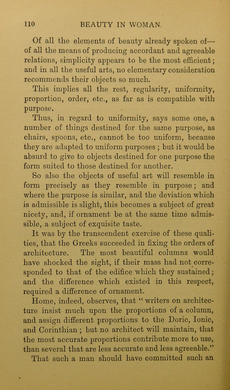 Of all the elements of beauty already spoken of— of all the means of producing accordant and agreeable relations, simplicity appears to be the most efficient; and in all the useful arts, no elementary consideration recommends their objects so much. This implies all the rest, regularity, uniformity, proportion, order, etc., as far as is compatible with purpose. Thus, in regard to uniformity, says some one, a number of things destined for the same purpose, as chairs, spoons, etc., cannot be too uniform, because they are adapted to uniform purposes ; but it would be absurd to give to objects destined for one purpose the form suited to those destined for another. So also the objects of useful art will resemble in form precisely as they resemble in purpose; and where the purpose is similar, and the deviation which is admissible is slight, this becomes a subject of great nicety, and, if ornament be at the same time admis- sible, a subject of exquisite taste. It was by the transcendent exercise of these quali- ties, that the Greeks succeeded in fixing the orders of architecture. The most beautiful columns would have shocked the sight, if their mass had not corre- sponded to that of the edifice which they sustained ; and the difference which existed in this respect, required a difference of ornament. Home, indeed, observes, that “ writers on architec- ture insist much upon the proportions of a column, and assign different proportions to the Doric, Ionic, and Corinthian ; but no architect will maintain, that the most accurate proportions contribute more to use, than several that are less accurate and less agreeable.” That such a man should have committed such an