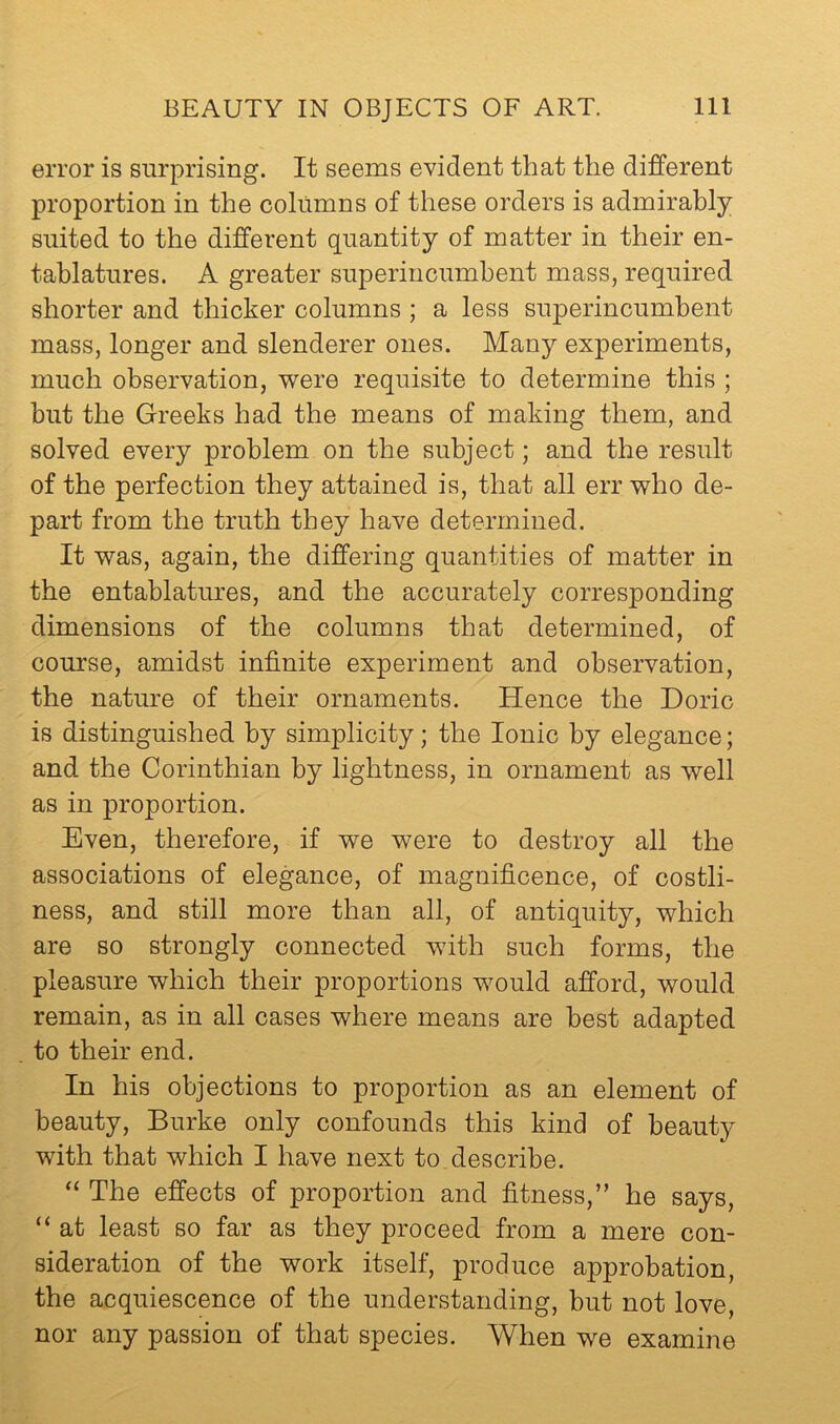 error is surprising. It seems evident that the different proportion in the columns of these orders is admirably suited to the different quantity of matter in their en- tablatures. A greater superincumbent mass, required shorter and thicker columns ; a less superincumbent mass, longer and slenderer ones. Many experiments, much observation, 'were requisite to determine this ; but the Greeks had the means of making them, and solved every problem on the subject; and the result of the perfection they attained is, that all err 'who de- part from the truth they have determined. It 'was, again, the differing quantities of matter in the entablatures, and the accurately corresponding dimensions of the columns that determined, of course, amidst infinite experiment and observation, the nature of their ornaments. Hence the Doric is distinguished by simplicity; the Ionic by elegance; and the Corinthian by lightness, in ornament as 'well as in proportion. Even, therefore, if 'we 'were to destroy all the associations of elegance, of magnificence, of costli- ness, and still more than all, of antiquity, 'which are so strongly connected 'with such forms, the pleasure which their proportions would afford, would remain, as in all cases where means are best adapted to their end. In his objections to proportion as an element of beauty, Burke only confounds this kind of beauty with that which I have next to describe. The effects of proportion and fitness,” he says, “ at least so far as they proceed from a mere con- sideration of the work itself, produce approbation, the acquiescence of the understanding, but not love, nor any passion of that species. When we examine