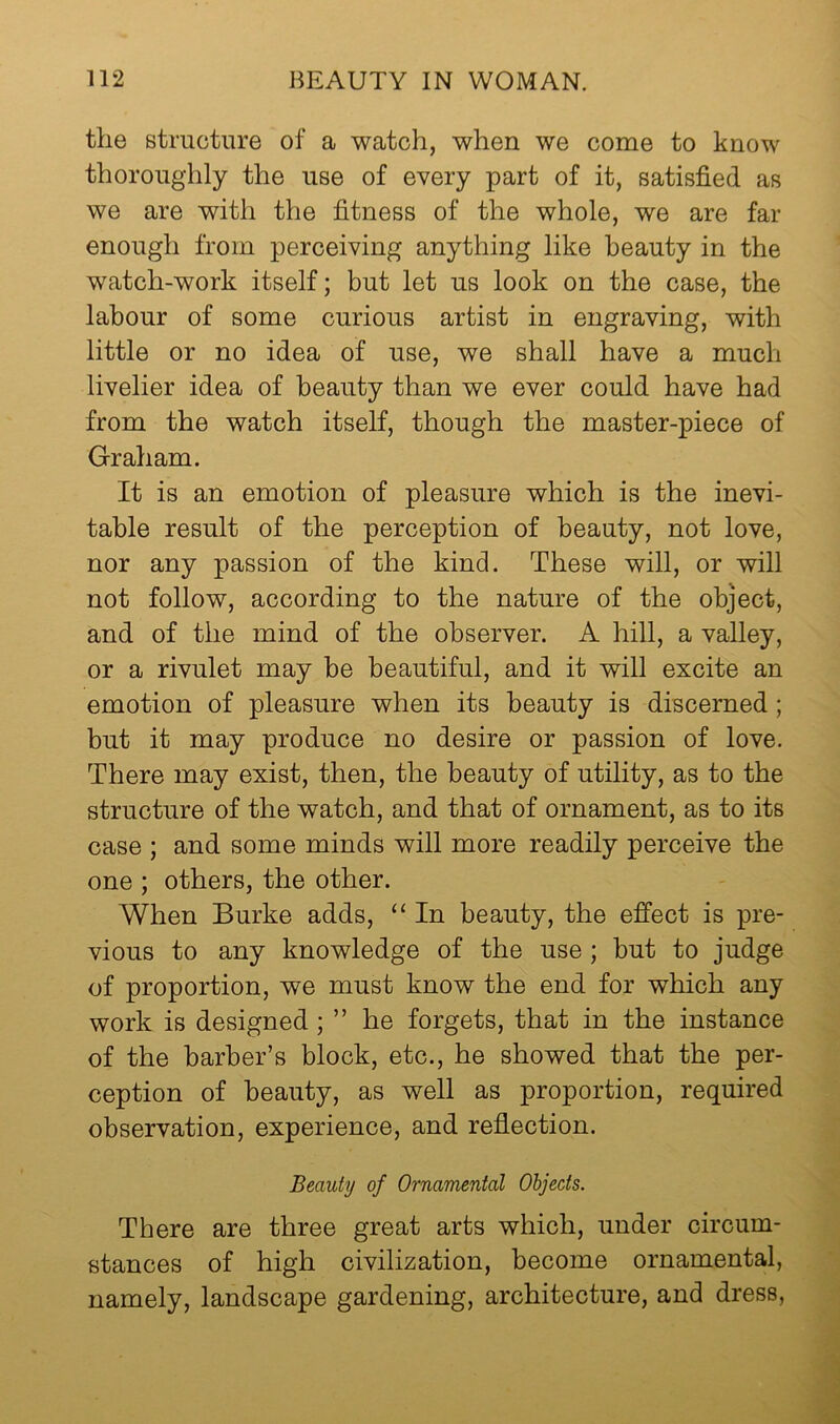 the structure of a watch, when we come to know thoroughly the use of every part of it, satisfied as we are with the fitness of the whole, we are far enough from perceiving anything like beauty in the watch-work itself; but let us look on the case, the labour of some curious artist in engraving, with little or no idea of use, we shall have a much livelier idea of beauty than we ever could have had from the watch itself, though the master-piece of Graham. It is an emotion of pleasure which is the inevi- table result of the perception of beauty, not love, nor any passion of the kind. These will, or will not follow, according to the nature of the object, and of the mind of the observer. A hill, a valley, or a rivulet may be beautiful, and it will excite an emotion of pleasure when its beauty is discerned; but it may produce no desire or passion of love. There may exist, then, the beauty of utility, as to the structure of the watch, and that of ornament, as to its case ; and some minds will more readily perceive the one ; others, the other. When Burke adds, ‘‘ In beauty, the effect is pre- vious to any knowledge of the use ; but to judge of proportion, we must know the end for which any work is designed ; ” he forgets, that in the instance of the barber’s block, etc., he showed that the per- ception of beauty, as well as proportion, required observation, experience, and reflection. Beauty of Ornamental Objects. There are three great arts which, under circum- stances of high civilization, become ornamental, namely, landscape gardening, architecture, and dress.