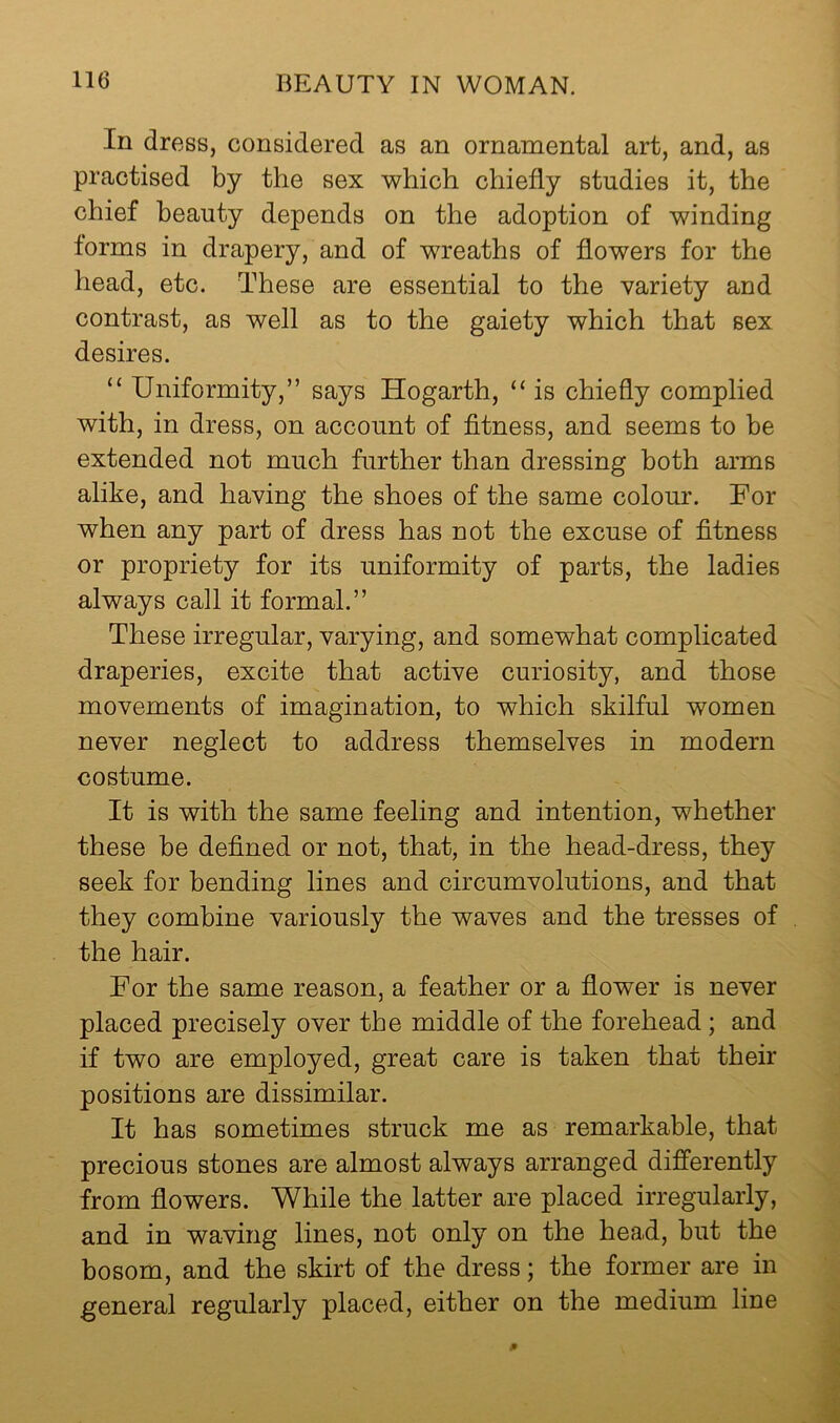 In dress, considered as an ornamental art, and, as practised by the sex which chiefly studies it, the chief beauty depends on the adoption of winding forms in drapery, and of wreaths of flowers for the head, etc. These are essential to the variety and contrast, as well as to the gaiety which that sex desires. “ Uniformity,” says Hogarth, “ is chiefly complied with, in dress, on account of fltness, and seems to be extended not much further than dressing both arms alike, and having the shoes of the same colour. For when any part of dress has not the excuse of fltness or propriety for its uniformity of parts, the ladies always call it formal.” These irregular, varying, and somewhat complicated draperies, excite that active curiosity, and those movements of imagination, to which skilful women never neglect to address themselves in modern costume. It is with the same feeling and intention, whether these be defined or not, that, in the head-dress, they seek for bending lines and circumvolutions, and that they combine variously the waves and the tresses of the hair. For the same reason, a feather or a flower is never placed precisely over the middle of the forehead; and if two are employed, great care is taken that their positions are dissimilar. It has sometimes struck me as remarkable, that precious stones are almost always arranged differently from flowers. While the latter are placed irregularly, and in waving lines, not only on the hea.d, but the bosom, and the skirt of the dress; the former are in general regularly placed, either on the medium line