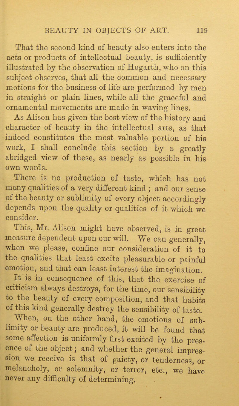 That the second kind of beauty also enters into the acts or products of intellectual beauty, is sufficiently illustrated by the observation of Hogarth, who on this subject observes, that all the common and necessary motions for the business of life are performed by men in straight or plain lines, while all the graceful and ornamental movements are made in waving lines. As Alison has given the best view of the history and character of beauty in the intellectual arts, as that indeed constitutes the most valuable portion of his work, I shall conclude this section by a greatly abridged view of these, as nearly as possible in his own words. There is no production of taste, which has not many qualities of a very different kind ; and our sense of the beauty or sublimity of every object accordingly depends upon the quality or qualities of it which we consider. This, Mr. Alison might have observed, is in great measure dependent upon our will. We can generally, when we please, confine our consideration of it to the qualities that least excite pleasurable or painful emotion, and that can least interest the imagination. It is in consequence of this, that the exercise of criticism always destroys, for the time, our sensibility to the beauty of every composition, and that habits of this kind generally destroy the sensibility of taste. When, on the other hand, the emotions of sub- limity or beauty are produced, it will be found that some affection is uniformly first excited by the pres- ence of the object j and whether the general impres- sion we receive is that of gaiety, or tenderness, or melancholy, or solemnity, or terror, etc., we have never any difficulty of determining.