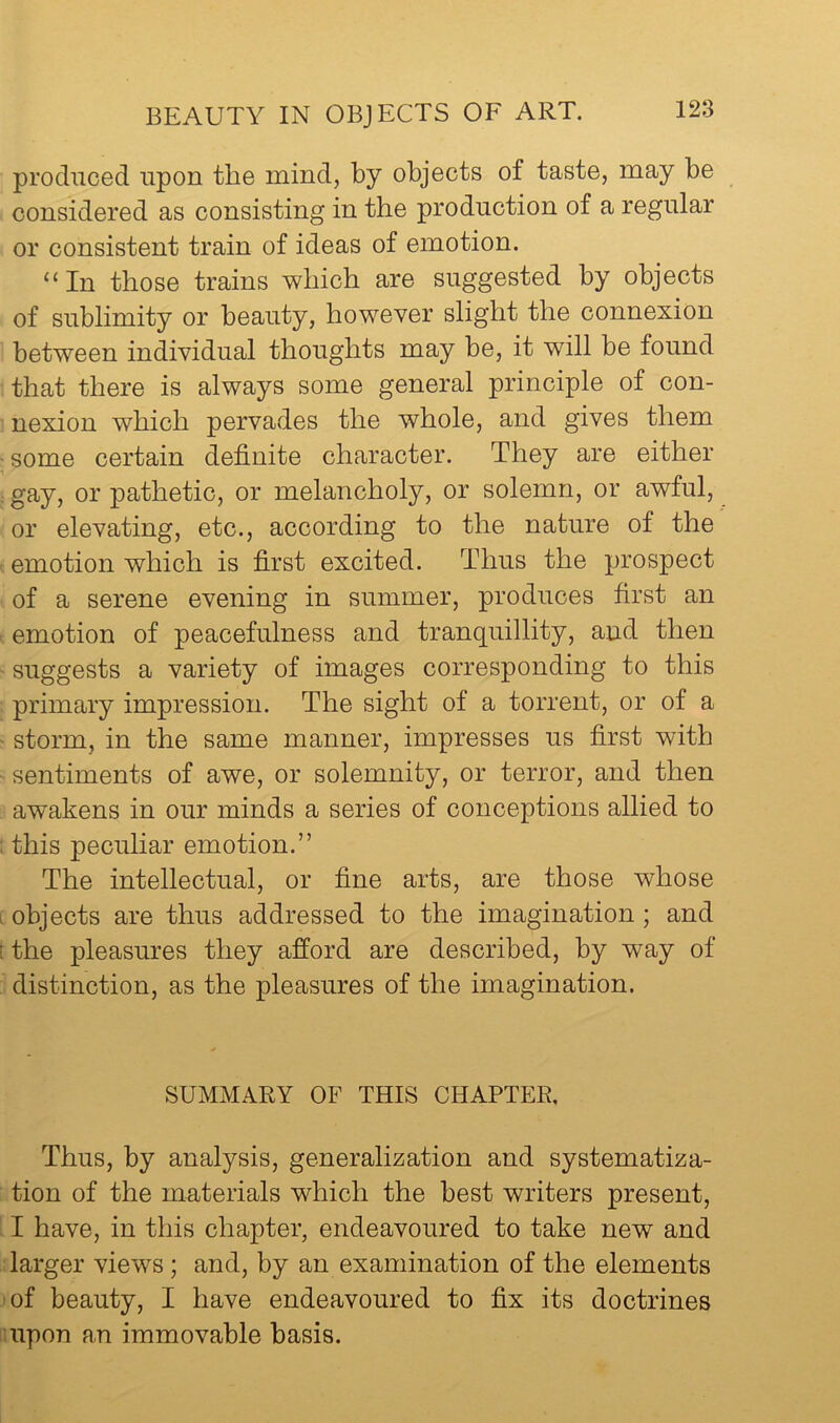 produced upon the mind, by objects of taste, may be considered as consisting in the production of a regular or consistent train of ideas of emotion. “ In those trains which are suggested by objects of sublimity or beauty, however slight the connexion between individual thoughts may be, it will be found that there is always some general principle of con- nexion which pervades the whole, and gives them : some certain definite character. They are either : gay, or pathetic, or melancholy, or solemn, or awful, or elevating, etc., according to the nature of the emotion which is first excited. Thus the prospect of a serene evening in summer, produces first an emotion of peacefulness and tranquillity, and then ' suggests a variety of images corresponding to this primary impression. The sight of a torrent, or of a storm, in the same manner, impresses us first with sentiments of awe, or solemnity, or terror, and then awakens in our minds a series of conceptions allied to ; this peculiar emotion.” The intellectual, or fine arts, are those whose I objects are thus addressed to the imagination; and t the pleasures they afford are described, by way of distinction, as the pleasures of the imagination. SUMMARY OF THIS CHAPTER, Thus, by analysis, generalization and systematiza- tion of the materials which the best writers present, I have, in this chapter, endeavoured to take new and larger views ; and, by an examination of the elements 'of beauty, I have endeavoured to fix its doctrines iiupon an immovable basis.