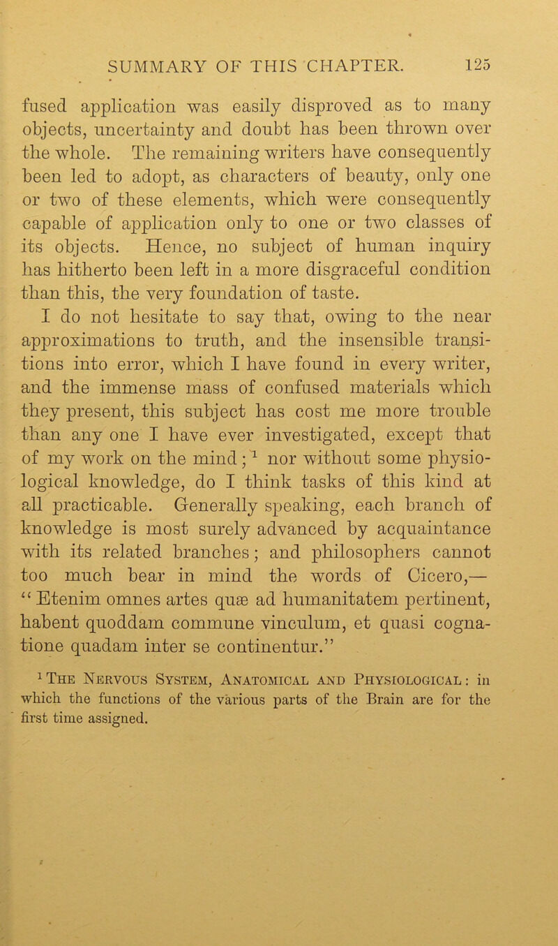 fused application was easily disproved as to many objects, uncertainty and doubt has been thrown over the whole. The remaining writers have consequently been led to adopt, as characters of beauty, only one or two of these elements, which were consequently capable of application only to one or two classes of its objects. Hence, no subject of human inquiry has hitherto been left in a more disgraceful condition than this, the very foundation of taste. I do not hesitate to say that, owing to the near approximations to truth, and the insensible transi- tions into error, which I have found in every writer, and the immense mass of confused materials which they present, this subject has cost me more trouble than any one I have ever investigated, except that of my work on the mind; ^ nor without some physio- logical knowledge, do I think tasks of this kind at ?J1 practicable. Generally speaking, each branch of knowledge is most surely advanced by acquaintance with its related branches; and philosophers cannot too much bear in mind the words of Cicero,— “ Etenim omnes artes qu8e ad humanitatem pertinent, habent quoddam commune vinculum, et quasi cogna- tione quadam inter se continentur.” ^The Nervous System, Anatomical and Physiological: in which the functions of the various parts of the Brain are for the first time assigned.
