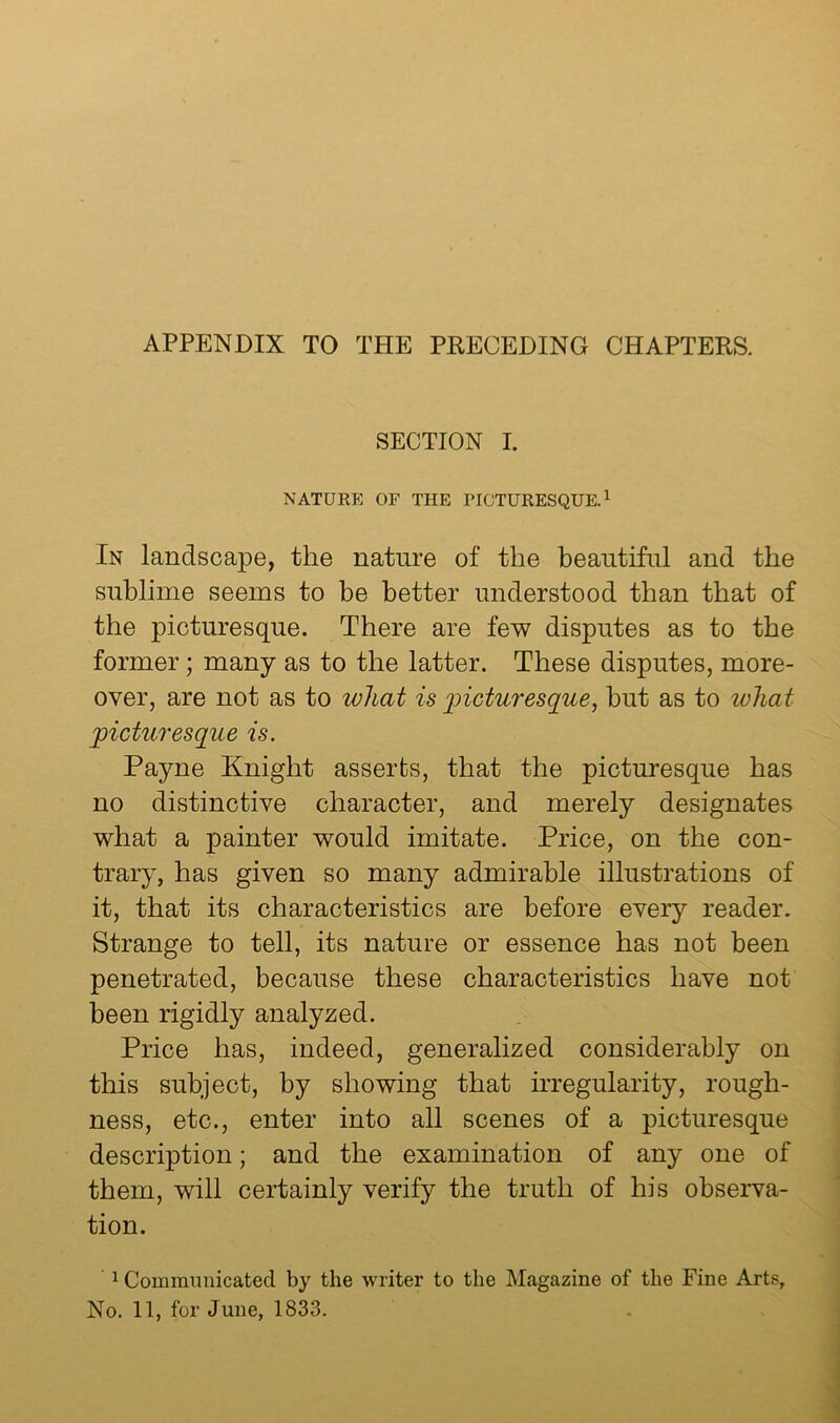 APPENDIX TO THE PRECEDING CHAPTERS. SECTION I. NATURE OF THE FICTURESQUE. ^ In landscape, the nature of the beautiful and the sublime seems to be better understood than that of the picturesque. There are few disputes as to the former; many as to the latter. These disputes, more- over, are not as to what is 'picturesque^ hut as to what picturesque is. Payne Knight asserts, that the picturesque has no distinctive character, and merely designates what a painter would imitate. Price, on the con- trary, has given so many admirable illustrations of it, that its characteristics are before every reader. Strange to tell, its nature or essence has not been penetrated, because these characteristics have not been rigidly analyzed. Price has, indeed, generalized considerably on this subject, by showing that irregularity, rough- ness, etc., enter into all scenes of a picturesque description; and the examination of any one of them, will certainly verify the truth of his observa- tion. 1 Communicated by the writer to the Magazine of the Fine Arts, No. 11, for June, 1833.