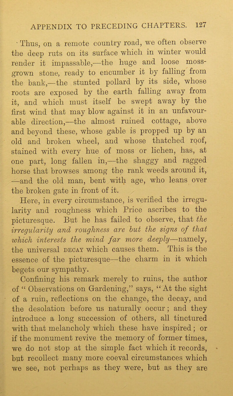 ‘ Thus, on a remote country road, we often observe the deep ruts on its surface which in winter would render it impassable,—the huge and loose moss- grown stone, ready to encumber it by falling from the bank,—the stunted pollard by its side, whose roots are exposed by the earth falling away from it, and which must itself be swept away by the first wind that may blow against it in an unfavour- able direction,—the almost ruined cottage, above and beyond these, whose gable is propped up by an old and broken wheel, and whose thatched roof, stained with every hue of moss or lichen, has, at one part, long fallen in,—the shaggy and ragged horse that browses among the rank weeds around it, —and the old man, bent with age, who leans over the broken gate in front of it. Here, in every circumstance, is verified the irregu- larity and roughness which Price ascribes to the picturesque. But he has failed to observe, that the irregularity and roughness are hut the signs of that ivhich interests the mind far more deeply—namely, the universal decay which causes them. This is the essence of the picturesque—the charm in it which begets our sympathy. Confining his remark merely to ruins, the author of “ Observations on Grardening,” says, “At the sight of a ruin, reflections on the change, the decay, and the desolation before us naturally occur; and they introduce a long succession of others, all tinctured with that melancholy which these have inspired; or if the monument revive the memory of former times, we do not stop at the simple fact which it records, but recollect many more coeval circumstances which we see, not perhaps as they were, but as they are