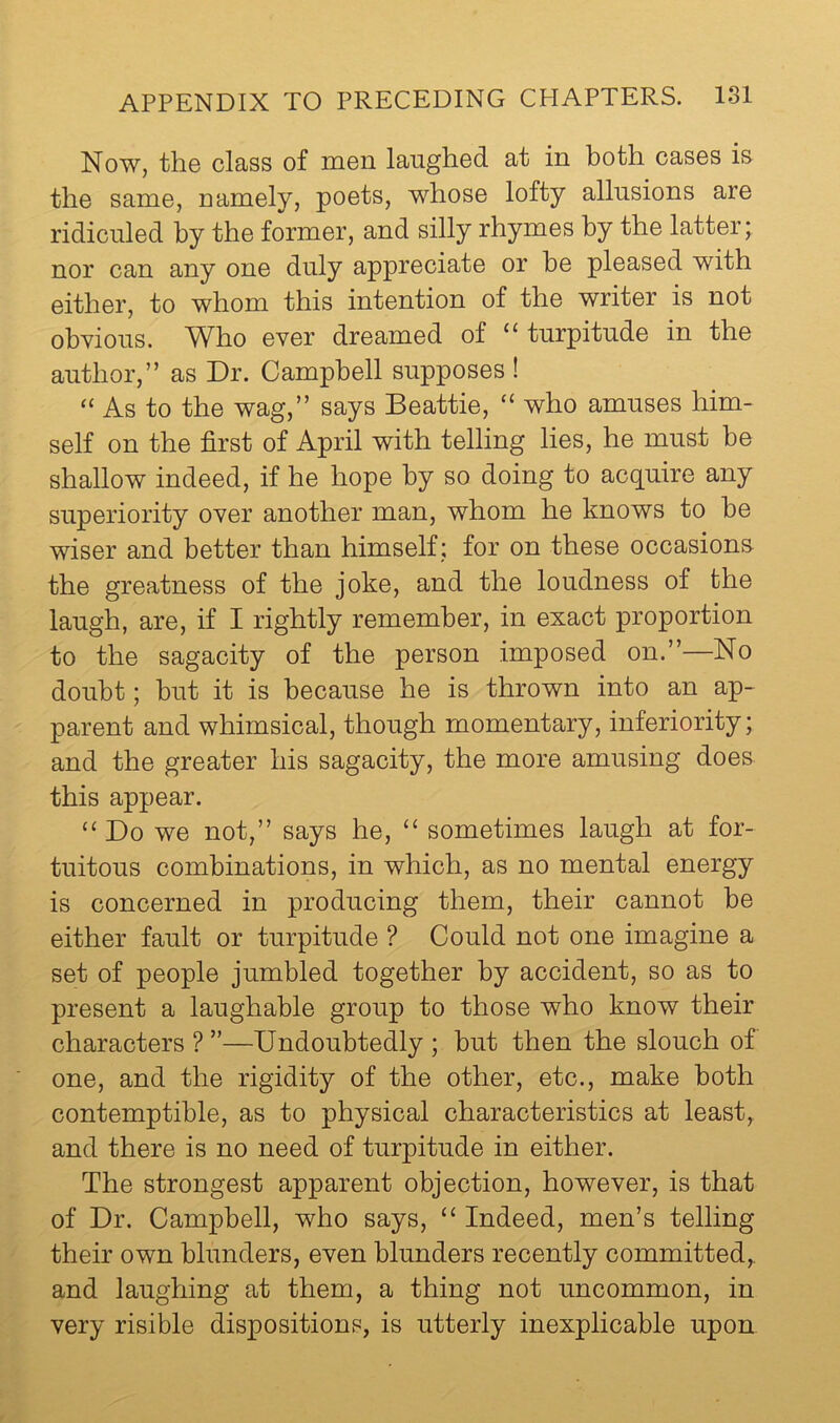 Now, the class of men laughed at in both cases is the same, namely, poets, whose lofty allusions are ridiculed by the former, and silly rhymes by the latter; nor can any one duly appreciate or he pleased with either, to whom this intention of the writer is not obvious. W^ho ever dreamed of turpitude in the author,” as Dr. Campbell supposes ! “ As to the wag,” says Beattie, “ who amuses him- self on the first of April with telling lies, he must be shallow indeed, if he hope by so doing to acquire any superiority over another man, whom he knows to he wiser and better than himself; for on these occasions the greatness of the joke, and the loudness of the laugh, are, if I rightly remember, in exact proportion to the sagacity of the person imposed on.”—No doubt; but it is because he is thrown into an ap- parent and whimsical, though momentary, inferiority; and the greater his sagacity, the more amusing does this appear. ‘‘Do we not,” says he, “ sometimes laugh at for- tuitous combinations, in which, as no mental energy is concerned in producing them, their cannot he either fault or turpitude ? Could not one imagine a set of people jumbled together by accident, so as to present a laughable group to those who know their characters ? ”—Undoubtedly ; but then the slouch of one, and the rigidity of the other, etc., make both contemptible, as to physical characteristics at least, and there is no need of turpitude in either. The strongest apparent objection, however, is that of Dr. Campbell, who says, “ Indeed, men’s telling their own blunders, even blunders recently committed,, and laughing at them, a thing not uncommon, in very risible dispositions, is utterly inexplicable upon