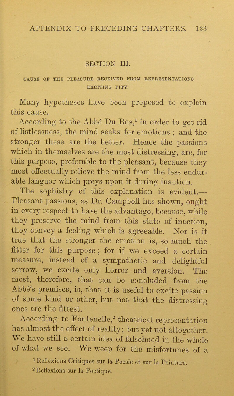 SECTION III. CAUSE OF THE PLEASURE RECEIVED FROM REPRESENTATIONS EXCITING PITY. Many hypotheses have been proposed to explain this cause. According to the Abbe Dn Bos,^ in order to get rid of listlessness, the mind seeks for emotions ; and the stronger these are the better. Hence the passions which in themselves are the most distressing, are, for this purpose, preferable to the pleasant, because they most effectually relieve the mind from the less endur- able languor which preys upon it during inaction. The sophistry of this explanation is evident.— Pleasant passions, as Dr. Campbell has shown, ought in every respect to have the advantage, because, while they preserve the mind from this state .of inaction, they convey a feeling which is agreeable. Nor is it true that the stronger the emotion is, so much the fitter for this purpose ; for if we exceed a certain measure, instead of a sympathetic and delightful sorrow, we excite only horror and aversion. The most, therefore, that can be concluded from the Abbe s premises, is, that it is useful to excite passion of some kind or other, but not that the distressing ones are the fittest. According to Fontenelle,^ theatrical representation has almost the efi^ect of reality; but yet not altogether. We have still a certain idea of falsehood in the whole of what we see. We weep for the misfortunes of a 1 Reflexions Critiques sur Ja Poesie et sur la Peinture.