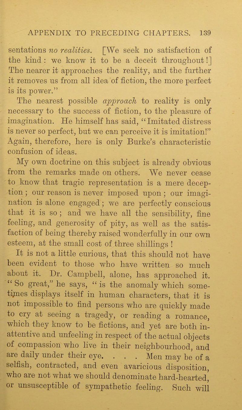 sentations no realities. [We seek no satisfaction of the kind : we know it to be a deceit throughout !J The nearer it approaches the reality, and the further it removes us from all idea of fiction, the more perfect is its power.” The nearest possible approach to reality is only necessary to the success of fiction, to the pleasure of imagination. He himself has said, ‘‘Imitated distress is never so perfect, but we can perceive it is imitation!” Again, therefore, here is only Burke’s characteristic confusion of ideas. My own doctrine on this subject is already obvious from the remarks made on others. We never cease to know that tragic representation is a mere decep- tion ; our reason is never imposed upon; our imagi- nation is alone engaged; we are perfectly conscious that it is so ; and we have all the sensibility, fine feeling, and generosity of pity, as well as the satis- faction of being thereby raised wonderfully in our own esteem, at the small cost of three shillings ! It is not a little curious, that this should not have been evident to those who have v^ritten so much about it. Dr. Campbell, alone, has approached it. “ So great,” he says, “ is the anomaly which some- tijnes displays itself in human characters, that it is not impossible to find persons who are quickly made to cry at seeing a tragedy, or reading a romance, which they know to be fictions, and yet are both in- attentive and unfeeling in respect of the actual objects of compassion who live in their neighbourhood, and are daily under their eye. . . . Men may be of a selfish, contracted, and even avaricious disposition, who are not what we should denominate hard-hearted, or unsusceptible of sympathetic feeling. Such will