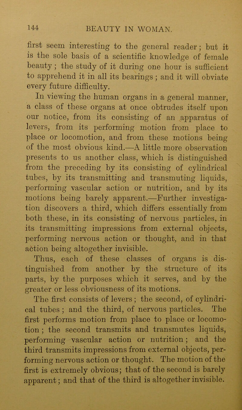 first seem interesting to the general reader; but it is the sole basis of a scientific knowledge of female beauty; the study of it during one hour is sufficient to apprehend it in all its bearings ; and it will obviate every future difficulty. In viewing the human organs in a general manner, a class of these organs at once obtrudes itself upon our notice, from its consisting of an apparatus of levers, from its performing motion from place to place or locomotion, and from these motions being of the most obvious kind.—A little more observation presents to us another class, which is distinguished from the preceding by its consisting of cylindrical tubes, by its transmitting and transmuting liquids, performing vascular action or nutrition, and by its motions being barely apparent.—Further investiga- tion discovers a third, which differs essentially from both these, in its consisting of nervous particles, in its transmitting impressions from external objects, performing nervous action or thought, and in that a6tion being altogether invisible. Thus, each of these classes of organs is dis- tinguished from another by the structm’e of its parts, by the purposes which it serves, and by the greater or less obviousness of its motions. The first consists of levers ; the second, of cylindri- cal tubes ; and the third, of nervous particles. The first performs motion frojn place to place or locomo- tion ; the second transmits and transmutes liquids, performing vascular action or nutrition; and the third transmits impressions from external objects, per- forming nervous action or thought. The motion of the first is extremely obvious; that of the second is barely apparent; and that of the third is altogether invisible.