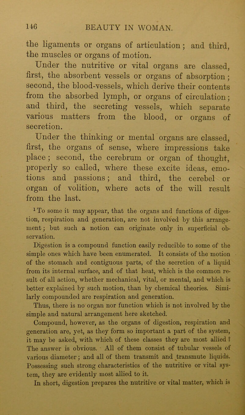 the ligaments or organs of articulation; and third, the muscles or organs of motion. Under the nutritive or vital organs are classed, first, the absorbent vessels or organs of absorption; second, the blood-vessels, which derive their contents from the absorbed lymph, or organs of circulation; and third, the secreting vessels, which separate various matters from the blood, or organs of secretion. Under the thinking or mental organs are classed, first, the organs of sense, where impressions take place; second, the cerebrum or organ of thought, properly so called, where these excite ideas, emo- tions and passions; and third, the cerebel or organ of volition, where acts of the will result from the last. 1 To some it may aj)pear, that the organs and functions of diges- tion, respiration and generation, are not involved by this arrange- ment ; but such a notion can originate only in superficial ob- servation. Digestion is a compound function easily reducible to some of the simple ones which have been enumerated. It consists of the motion of the stomach and contiguous parts, of the secretion of a liquid from its internal surface, and of that heat, which is the common re- sult of all action, whether mechanical, vital, or mental, and which is better explained by such motion, than by chemical theories. Simi- larly compounded are respiration and generation. Thus, there is no organ nor function which is not involved by the simple and natural arrangement here sketched. Compound, however, as the organs of digestion, respiration and generation are, yet, as they form so important a part of the sj^stem, it may be asked, with which of these classes they are most allied 1 The answer is obvious. All of them consist of tubular vessels of various diameter; and all of them transmit and Jiransmute liquids. Possessing such strong characteristics of the nutritive or vital sys- tem, they are evidently most allied to it. In short, digestion prepares the nutritive or vital matter, which is