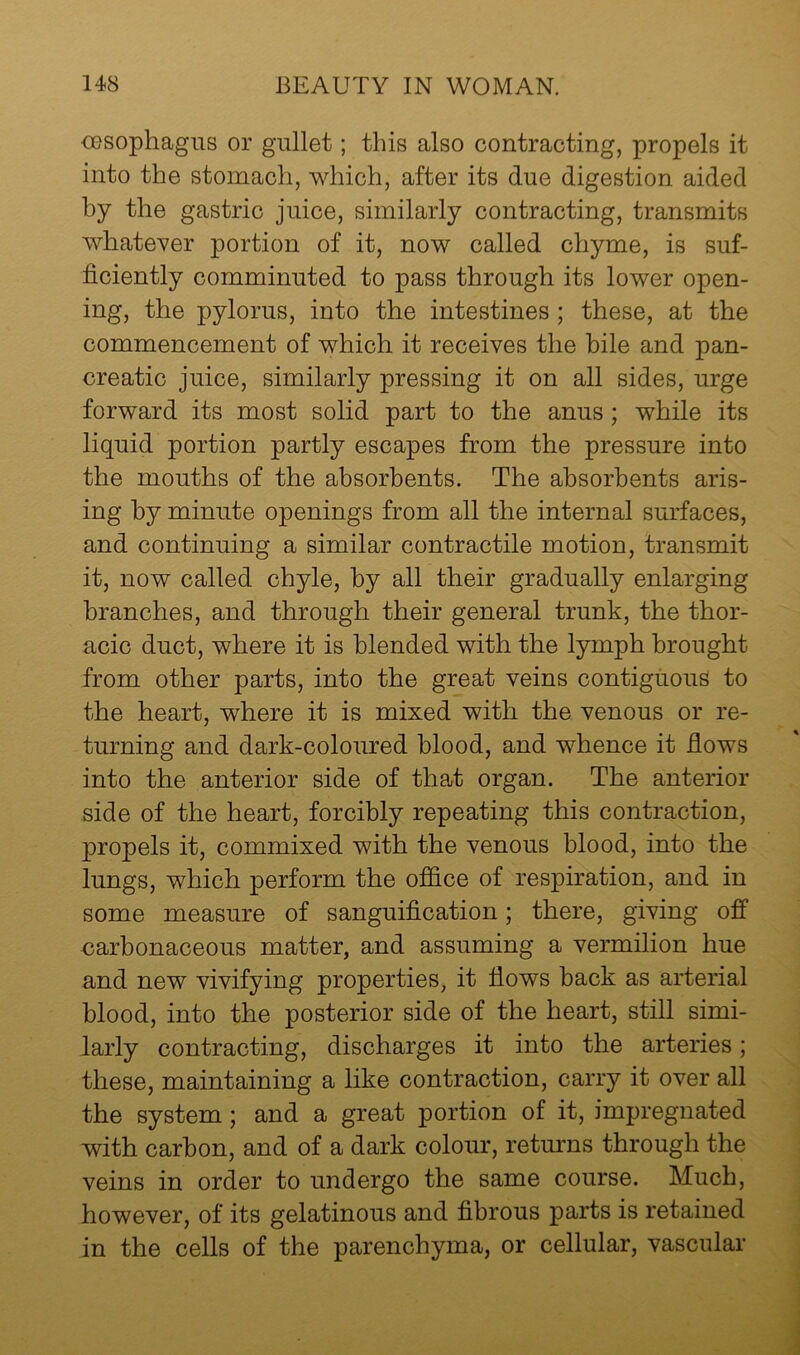 oesophagus or gullet; this also contracting, propels it into the stomach, which, after its due digestion aided by the gastric juice, similarly contracting, transmits whatever portion of it, now called chyme, is suf- ficiently comminuted to pass through its lower open- ing, the pylorus, into the intestines; these, at the commencement of which it receives the bile and pan- creatic juice, similarly pressing it on all sides, urge forward its most solid part to the anus ; while its liquid portion partly escapes from the pressure into the mouths of the absorbents. The absorbents aris- ing by minute openings from all the internal surfaces, and continuing a similar contractile motion, transmit it, now called chyle, by all their gradually enlarging branches, and through their general trunk, the thor- acic duct, where it is blended with the lymph brought from other parts, into the great veins contiguous to the heart, where it is mixed with the venous or re- turning and dark-coloured blood, and whence it fiows into the anterior side of that organ. The anterior side of the heart, forcibly repeating this contraction, propels it, commixed with the venous blood, into the lungs, which perform the office of respiration, and in some measure of sanguification; there, giving off carbonaceous matter, and assuming a vermilion hue and new vivifying properties, it flows back as arterial blood, into the posterior side of the heart, still simi- larly contracting, discharges it into the arteries; these, maintaining a like contraction, carry it over all the system; and a great portion of it, impregnated with carbon, and of a dark colour, returns through the veins in order to undergo the same course. Much, however, of its gelatinous and fibrous parts is retained in the cells of the parenchyma, or cellular, vascular
