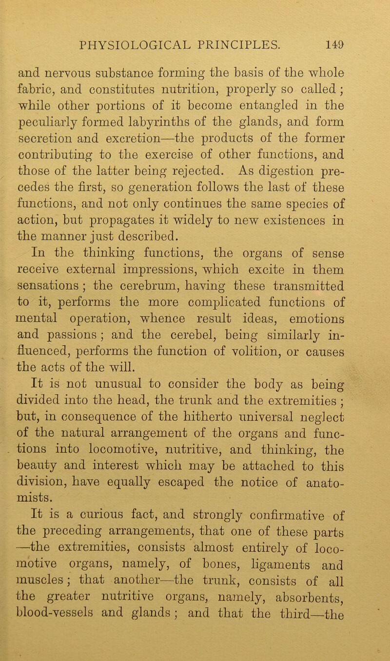 and nervous substance forming the basis of the whole fabric, and constitutes nutrition, properly so called; while other portions of it become entangled in the peculiarly formed labyrinths of the glands, and form secretion and excretion—the products of the former contributing to the exercise of other functions, and those of the latter being rejected. As digestion pre- cedes the first, so generation follows the last of these functions, and not only continues the same species of action, but propagates it widely to new existences in the manner just described. In the thinking functions, the organs of sense receive external impressions, which excite in them sensations; the cerebrum, having these transmitted to it, performs the more comj)licated functions of mental operation, whence result ideas, emotions and passions ; and the cerebel, being similarly in- fluenced, performs the function of volition, or causes the acts of the will. It is not unusual to consider the body as being divided into the head, the trunk and the extremities ; but, in consequence of the hitherto universal neglect of the natural arrangement of the organs and func- . tions into locomotive, nutritive, and thinking, the beauty and interest which may be attached to this division, have equally escaped the notice of anato- mists. It is a curious fact, and strongly confirmative of the preceding arrangements, that one of these parts —the extremities, consists almost entirely of loco- motive organs, namely, of bones, ligaments and muscles; that another—the trunk, consists of all the greater nutritive organs, namely, absorbents, blood-vessels and glands ; and that the third—the