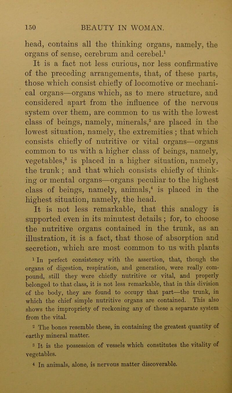 head, contains all the thinking organs, namely, the organs of sense, cerebrum and cerebel.^ It is a fact not less curious, nor less confirmative of the preceding arrangements, that, of these parts, those v^hich consist chiefiy of locomotive or mechani- cal organs—organs which, as to mere structure, and considered apart from the infiuence of the nervous system over them, are common to us with the lowest class of beings, namely, minerals,^ are placed in the lowest situation, namely, the extremities ; that which consists chiefly of nutritive or vital organs—organs common to us with a higher class of beings, namely, vegetables,^ is placed in a higher situation, namely, the trunk ; and that which consists chiefly of think- ing or mental organs—organs peculiar to the highest class of beings, namely, animals,^ is placed in the highest situation, namely, the head. It is not less remarkable, that this analogy is supported even in its minutest details ; for, to choose the nutritive organs contained in the trunk, as an illustration, it is a fact, that those of absorption and secretion, which are most common to us with plants 1 In perfect consistency with the assertion, that, though the organs of digestion, respiration, and generation, were really com- pound, still they were chiefly nutritive or vital, and properly belonged to that class, it is not less remarkable, that in this division of the body, they are found to occupy that part—the trunk, in which the chief simple nutritive organs are contained. This also shows the impropriety of reckoning any of these a separate system from the vital. 2 The bones resemble these, in containing the greatest quantity of earthy mineral matter. 3 It is the possession of vessels which constitutes the vitality of vegetables. 4 In animals, alone, is nervous matter discoverable.