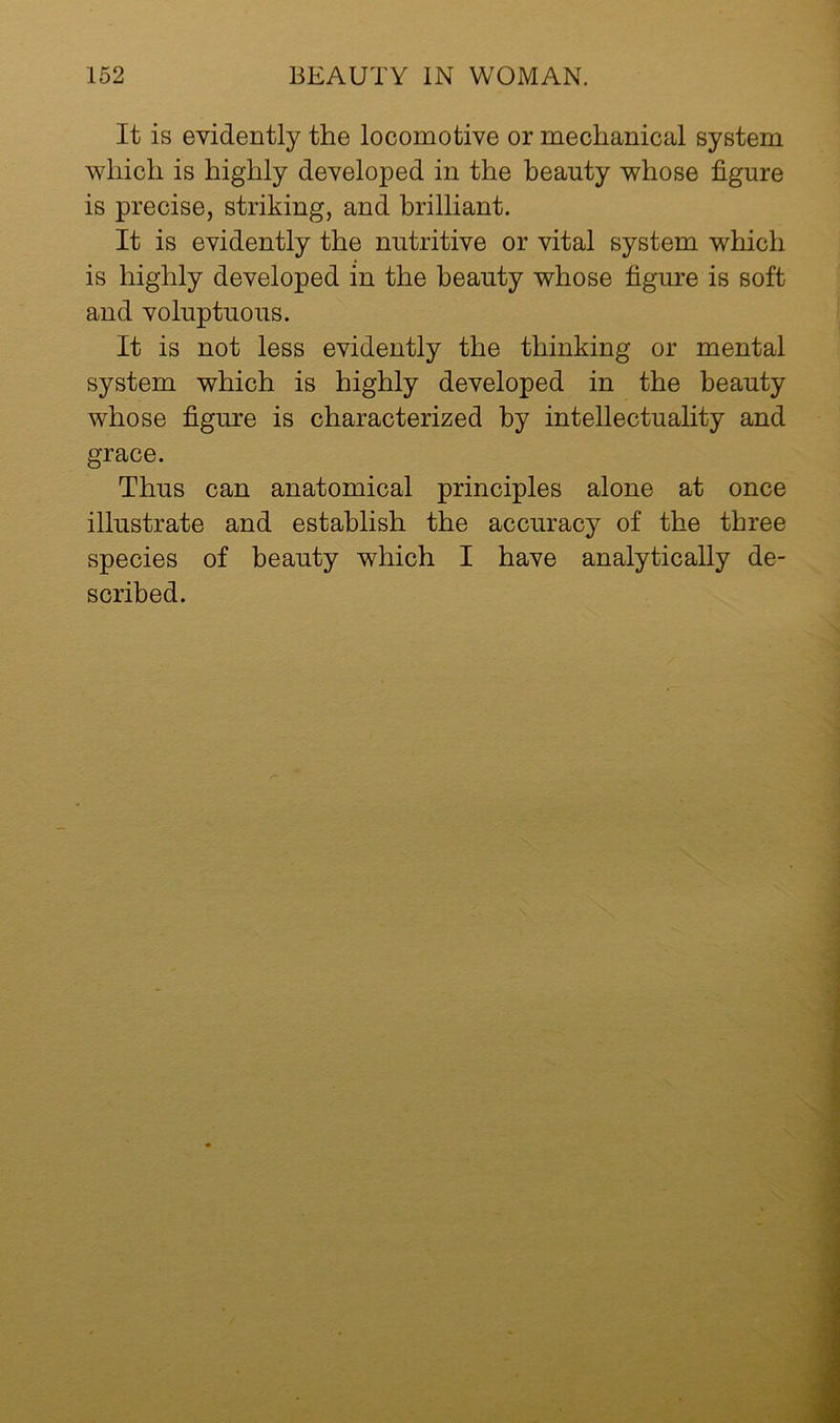 It is evidently the locomotive or mechanical system which is highly developed in the beauty whose figure is precise, striking, and brilliant. It is evidently the nutritive or vital system which is highly developed in the beauty whose figure is soft and voluptuous. It is not less evidently the thinking or mental system which is highly developed in the beauty whose figure is characterized by intellectuality and grace. Thus can anatomical principles alone at once illustrate and establish the accuracy of the three species of beauty which I have analytically de- scribed.