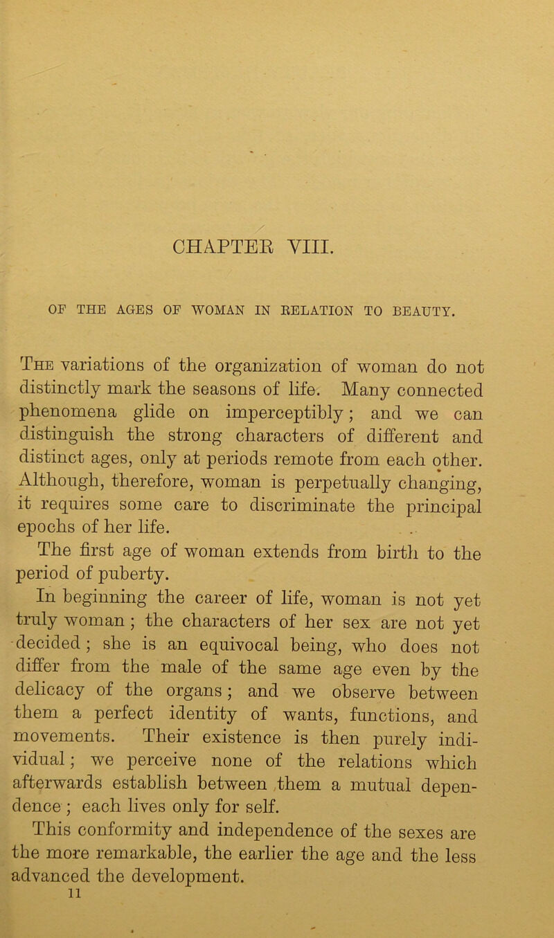 CHAPTEE VIII. OF THE AGES OF WOMAN IN EELATION TO BEAUTY. The variations of the organization of woman do not distinctly mark the seasons of life. Many connected phenomena glide on imperceptibly; and we can distinguish the strong characters of different and distinct ages, only at periods remote from each other. Although, therefore, woman is perpetually changing, it requires some care to discriminate the principal epochs of her life. The first age of woman extends from birth to the period of puberty. In beginning the career of life, woman is not yet truly woman; the characters of her sex are not yet ■decided; she is an equivocal being, who does not differ from the male of the same age even by the delicacy of the organs; and we observe between them a perfect identity of wants, functions, and movements. Their existence is then purely indi- vidual ; we perceive none of the relations which afterwards establish between Them a mutual depen- dence; each lives only for self. This conformity and independence of the sexes are the more remarkable, the earlier the age and the less advanced the development.